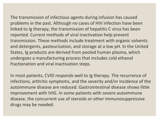 The transmission of infectious agents during infusion has caused
problems in the past. Although no cases of HIV infection have been
linked to Ig therapy, the transmission of hepatitis C virus has been
reported. Current methods of viral inactivation help prevent
transmission. These methods include treatment with organic solvents
and detergents, pasteurization, and storage at a low pH. In the United
States, Ig products are derived from pooled human plasma, which
undergoes a manufacturing process that includes cold ethanol
fractionation and viral inactivation steps.
In most patients, CVID responds well to Ig therapy. The recurrence of
infections, arthritic symptoms, and the severity and/or incidence of the
autoimmune disease are reduced. Gastrointestinal disease shows little
improvement with IVIG. In some patients with severe autoimmune
disease, the concurrent use of steroids or other immunosuppressive
drugs may be needed.
 