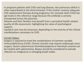 In pregnant patients with CVID and lung disease, the pulmonary deficit is
often exacerbated in the third trimester. If the mother receives adequate
IVIG replacement therapy during pregnancy, her neonate (with CVID) has
IgG levels in the reference range because the antibody is actively
transported across the placenta.
Patients and their families may benefit from a periodical health-related
quality-of-life assessment, highlighting the value of psychological
support.
Inpatient care may be necessary, depending on the severity of the clinical
manifestations secondary to CVID.
Cerrahi Tedavi:
Surgery is required to treat the complications of common variable
immunodeficiency (CVID). Chronic sinusitis may require endoscopic sinus
surgery. Severe autoimmune thrombocytopenia or hemolytic anemia can
be treated with splenectomy. Biopsy should be considered to exclude
infection or malignancy in enlarging lymph nodes.
 