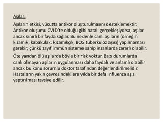 Aşılar:
Aşıların etkisi, vücutta antikor oluşturulmasını desteklemektir.
Antikor oluşumu CVID’te olduğu gibi hatalı gerçekleşiyorsa, aşılar
ancak sınırlı bir fayda sağlar. Bu nedenle canlı aşıların (örneğin
kızamık, kabakulak, kızamıkçık, BCG tüberkuloz aşısı) yapılmaması
gerekir, çünkü zayıf immün sisteme sahip insanlarda zararlı olabilir.
Öte yandan ölü aşılarda böyle bir risk yoktur. Bazı durumlarda
canlı olmayan aşıların uygulanması daha faydalı ve anlamlı olabilir
ancak bu konu sorumlu doktor tarafından değerlendirilmelidir.
Hastaların yakın çevresindekilere yılda bir defa İnfluenza aşısı
yaptırılması tavsiye edilir.
 