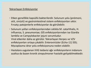 Tekrarlayan Enfeksiyonlar
◦ Etken genellikle kapsüllü bakterilerdir. Solunum yolu (pnömoni,
otit, sinüzit) ve gastrointestinal sistem enfeksiyonları sıktır.
Fırsatçı patojenlerle enfeksiyonlar da görülebilir.
◦ Solunum yolları enfeksiyonlarından sıklıkla M. catarhhalis, H.
influenza, S. pneumoniae; GİS enfeksiyonlarından ise Giardia
lamblia ve Campylobacter jejuni sorumludur.
Viral etkenler daha az görülür. Tekrarlayan Herpes ve VZV
enfeksiyonları ortaya çıkabilir. Enterovirüsler (Echo-11) SSS;
Mycoplasma idrar yolu enfeksiyonuna neden olabilir.
◦ Hastalara uygulanan IVIG tedavisi ağır enfeksiyonların indansını
azaltsa da bazen kronik sinopulmoner hastalık gelişebilmektedir.
 