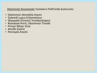 Otoimmün fenomenler hastaların %20’sinde bulunurlar.
• Otoimmün Hemolitik Anemi
• Sistemik Lupus Eritematozus
• İdiyopatik (İmmün) Trombositopeni
• Romatoid Artrit, Otoimmün Tiroidit
• Primer Biliyer Siroz
• Atrofik Gastrit
• Pernisyöz Anemi
 