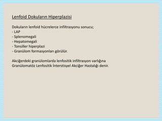 Lenfoid Dokuların Hiperplazisi
Dokuların lenfoid hücrelerce infiltrasyonu sonucu;
- LAP
- Splenomegali
- Hepatomegali
- Tonsiller hiperplazi
- Granülom formasyonları görülür.
Akciğerdeki granülomlarda lenfositik infiltrasyon varlığına
Granülomatöz Lenfositik İnterstisyel Akciğer Hastalığı denir.
 