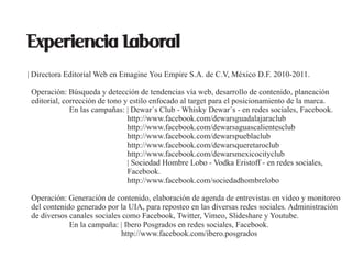 Experiencia Laboral
| Directora Editorial Web en Emagine You Empire S.A. de C.V, México D.F. 2010-2011.

 Operación: Búsqueda y detección de tendencias vía web, desarrollo de contenido, planeación
 editorial, corrección de tono y estilo enfocado al target para el posicionamiento de la marca.
              En las campañas: | Dewar´s Club - Whisky Dewar´s - en redes sociales, Facebook.
                                http://www.facebook.com/dewarsguadalajaraclub
                                http://www.facebook.com/dewarsaguascalientesclub
                                http://www.facebook.com/dewarspueblaclub
                                http://www.facebook.com/dewarsqueretaroclub
                                http://www.facebook.com/dewarsmexicocityclub
                                | Sociedad Hombre Lobo - Vodka Eristoff - en redes sociales,
                                Facebook.
                                http://www.facebook.com/sociedadhombrelobo

 Operación: Generación de contenido, elaboración de agenda de entrevistas en video y monitoreo
 del contenido generado por la UIA, para reposteo en las diversas redes sociales. Administración
 de diversos canales sociales como Facebook, Twitter, Vimeo, Slideshare y Youtube.
             En la campaña: | Ibero Posgrados en redes sociales, Facebook.
                             http://www.facebook.com/ibero.posgrados
 