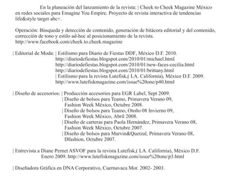 En la planeación del lanzamiento de la revista: | Cheek to Cheek Magazine México
 en redes sociales para Emagine You Empire. Proyecto de revista interactiva de tendencias
 life&style target abc+.

 Operación: Búsqueda y detección de contenido, generación de bitácora editorial y del contenido,
 corrección de tono y estilo ad-hoc al posicionamiento de la revista.
 http://www.facebook.com/cheek.to.cheek.magazine

| Editorial de Moda: | Estilismo para Diario de Fiestas DDF, México D.F. 2010.
                     http://diariodefiestas.blogspot.com/2010/01/michael.html
                     http://diariodefiestas.blogspot.com/2010/01/new-faces-cecilia.html
                     http://diariodefiestas.blogspot.com/2010/01/brittany.html
                     | Estilismo para la revista Lutefisk,( LA. California), México D.F. 2009.
                     http://www.lutefiskmagazine.com/issue%20one/p40.html

| Diseño de accesorios: | Producción accesorios para EGR Label, Sept 2009.
                        | Diseño de bolsos para Teamo, Primavera Verano 09,
                          Fashion Week México, Octubre 2008.
                        | Diseño de bolsos para Teamo, Otoño 08 Invierno 09,
                          Fashion Week México, Abril 2008.
                        | Diseño de carteras para Paola Hernández, Primavera Verano 08,
                          Fashion Week México, Octubre 2007.
                        | Diseño de bolsos para Marvin&Quetzal, Primavera Verano 08,
                          Dfashion, Octubre 2007.

| Entrevista a Diane Pernet ASVOF para la revista Lutefisk,( LA. California), México D.F.
               Enero 2009. http://www.lutefiskmagazine.com/issue%20one/p3.html

| Diseñadora Gráfica en DNA Corporativo, Cuernavaca Mor. 2002- 2003.
 