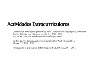 Actividades Extracurriculares
  | Colaboración de fotografía para el blog Raras Coincidencias Neoyorquinas, cubriendo
    desfiles de moda para Dfashion, México D.F. 2009 - 2010.
    http://www.rarascoincidenciasneoyorquinas.blogspot.com/

  | Staff en desfiles de moda, colaborando para Fashion Week México, IDM,
    México D.F. 2008 - 2010.

  | Participación en el Congreso de Información | UDLA Puebla, 2001 - 2004.
 