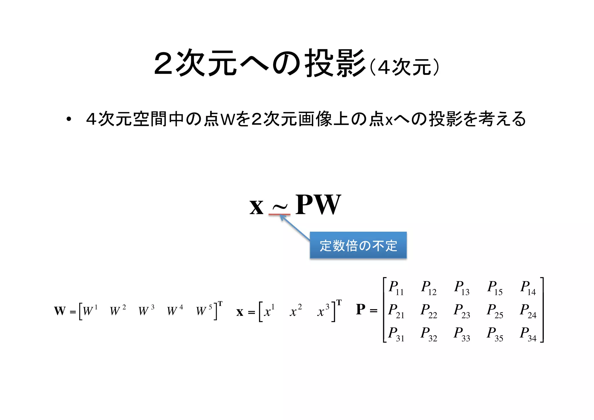 ２次元への投影（４次元）	
     •  ４次元空間中の点Wを２次元画像上の点xへの投影を考える	




                                        x ~ PW
                                                      定数倍の不定	

                                                                    ⎡ P11   P12   P13   P15   P14 ⎤
                                  T                         T       ⎢                             ⎥
    W = [W 1 W 2 W 3 W 4   W 5]       x = [ x1   x2   x3]       P = ⎢P21    P22   P23   P25   P24 ⎥
               €                                                    ⎢P31
                                                                    ⎣       P32   P33   P35   P34 ⎥
                                                                                                   ⎦
€
                      €
                                                 €
 