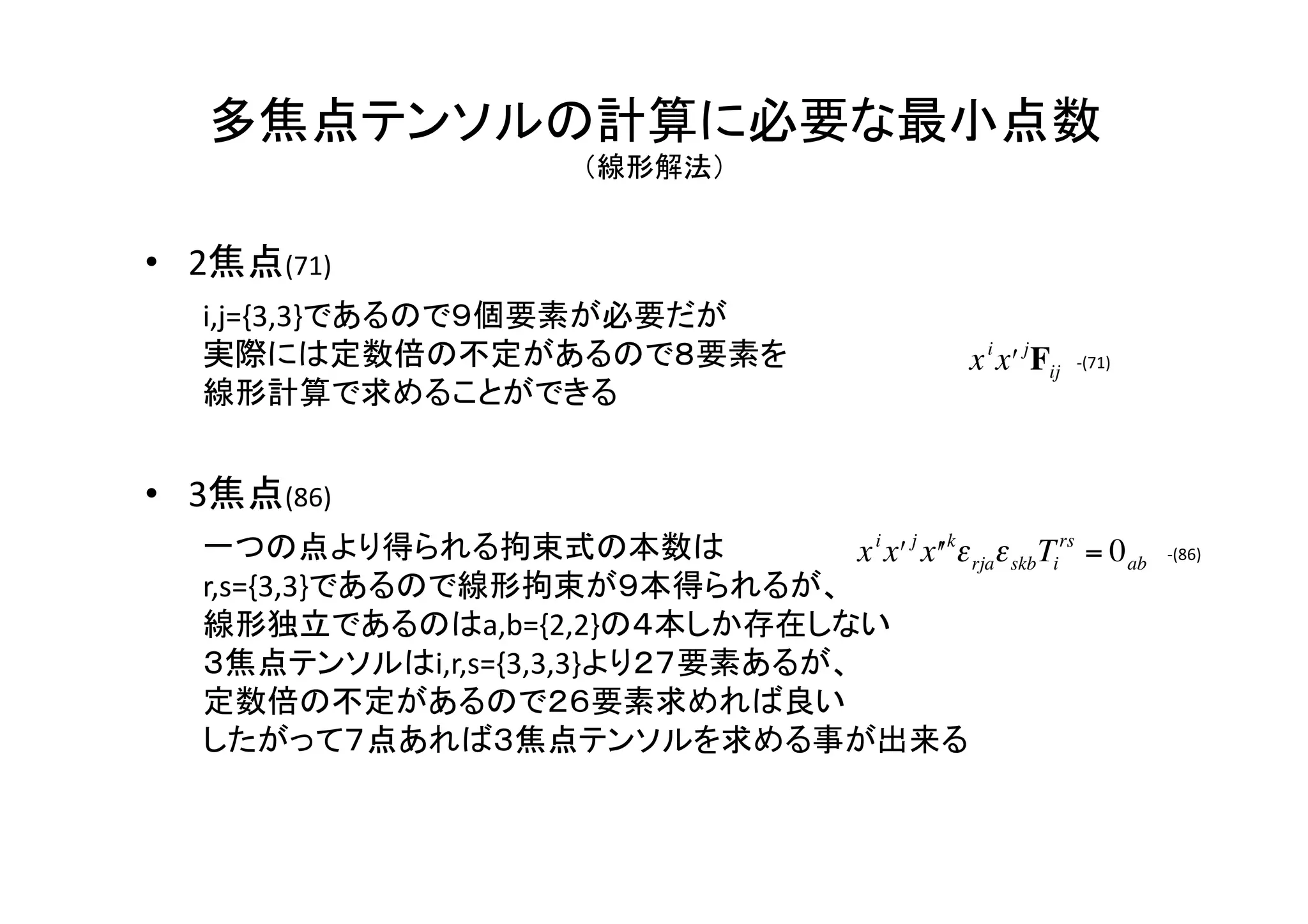 多焦点テンソルの計算に必要な最小点数	
  
           （線形解法）	


•  2焦点(71)	
   i,j={3,3}であるので９個要素が必要だが	
  
   実際には定数倍の不定があるので８要素を	
                                    x i xʹ′ j Fij   -­‐(71)	
   線形計算で求めることができる	
  


•  3焦点(86)	
                                      €
   一つの点より得られる拘束式の本数は	
               x i xʹ′ j xʹ′ kε rjaε skb Tirs = 0 ab              -­‐(86)	

   r,s={3,3}であるので線形拘束が９本得られるが、	
  
   線形独立であるのはa,b={2,2}の４本しか存在しない	
  
   ３焦点テンソルはi,r,s={3,3,3}より２７要素あるが、	
  
   定数倍の不定があるので２６要素求めれば良い	
   €
   したがって７点あれば３焦点テンソルを求める事が出来る	
  
 
