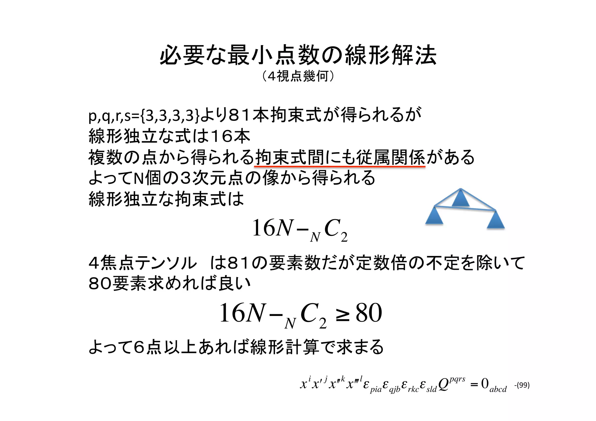 必要な最小点数の線形解法	
  
          （４視点幾何）	


p,q,r,s={3,3,3,3}より８１本拘束式が得られるが	
  
線形独立な式は１６本	
複数の点から得られる拘束式間にも従属関係がある	
  
よってN個の３次元点の像から得られる	
  
線形独立な拘束式は	
  
              16N − N C2
４焦点テンソル は８１の要素数だが定数倍の不定を除いて
８０要素求めれば良い	
  
           16N − N C2 ≥ 80
     €
よって６点以上あれば線形計算で求まる	
                   x i xʹ′ j xʹ′ k xʹ′ʹ′lε piaε qjbε rkcε sld Q pqrs = 0 abcd   -­‐(99)	
 
