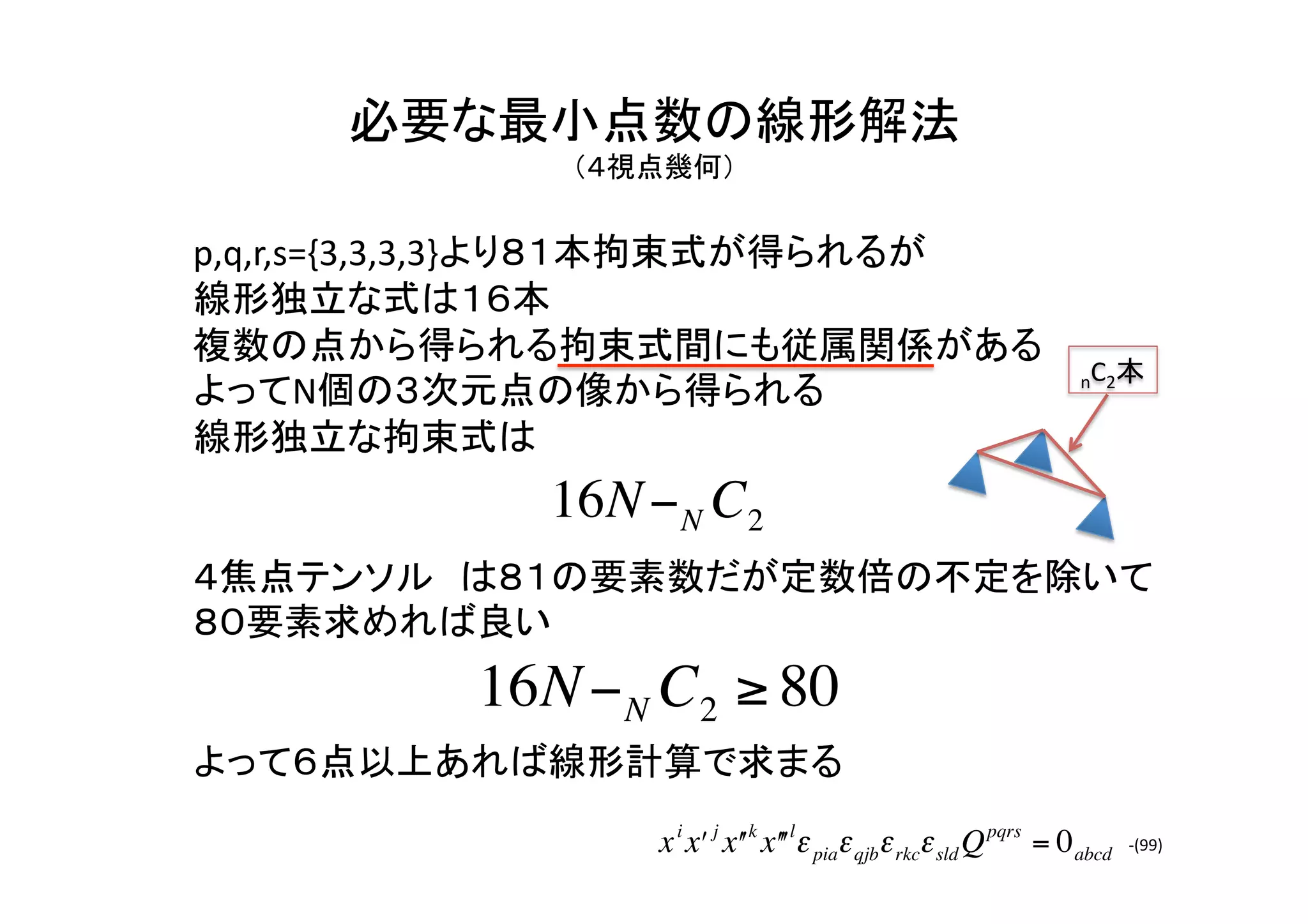 必要な最小点数の線形解法	
  
          （４視点幾何）	


p,q,r,s={3,3,3,3}より８１本拘束式が得られるが	
  
線形独立な式は１６本	
複数の点から得られる拘束式間にも従属関係がある	
  
                                                                        nC2本	
よってN個の３次元点の像から得られる	
  
線形独立な拘束式は	
  
              16N − N C2
４焦点テンソル は８１の要素数だが定数倍の不定を除いて
８０要素求めれば良い	
  
           16N − N C2 ≥ 80
     €
よって６点以上あれば線形計算で求まる	
                   x i xʹ′ j xʹ′ k xʹ′ʹ′lε piaε qjbε rkcε sld Q pqrs = 0 abcd   -­‐(99)	
 