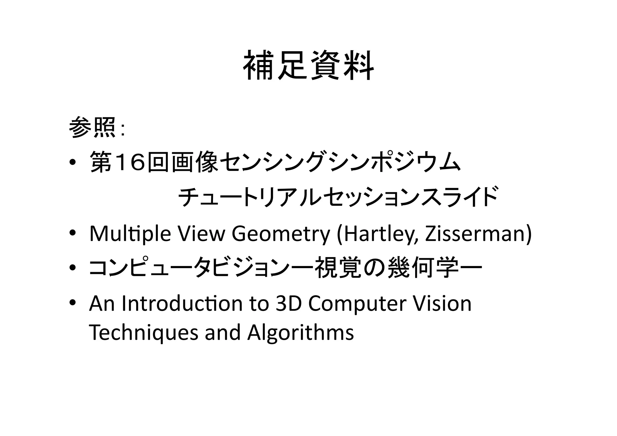 補足資料	
参照：	
  
•  第１６回画像センシングシンポジウム	
  
  	
   	
     	
  チュートリアルセッションスライド	
  
•  MulWple	
  View	
  Geometry	
  (Hartley,	
  Zisserman)	
  
•  コンピュータビジョンー視覚の幾何学ー	
  
•  An	
  IntroducWon	
  to	
  3D	
  Computer	
  Vision	
  
      Techniques	
  and	
  Algorithms	
  
 