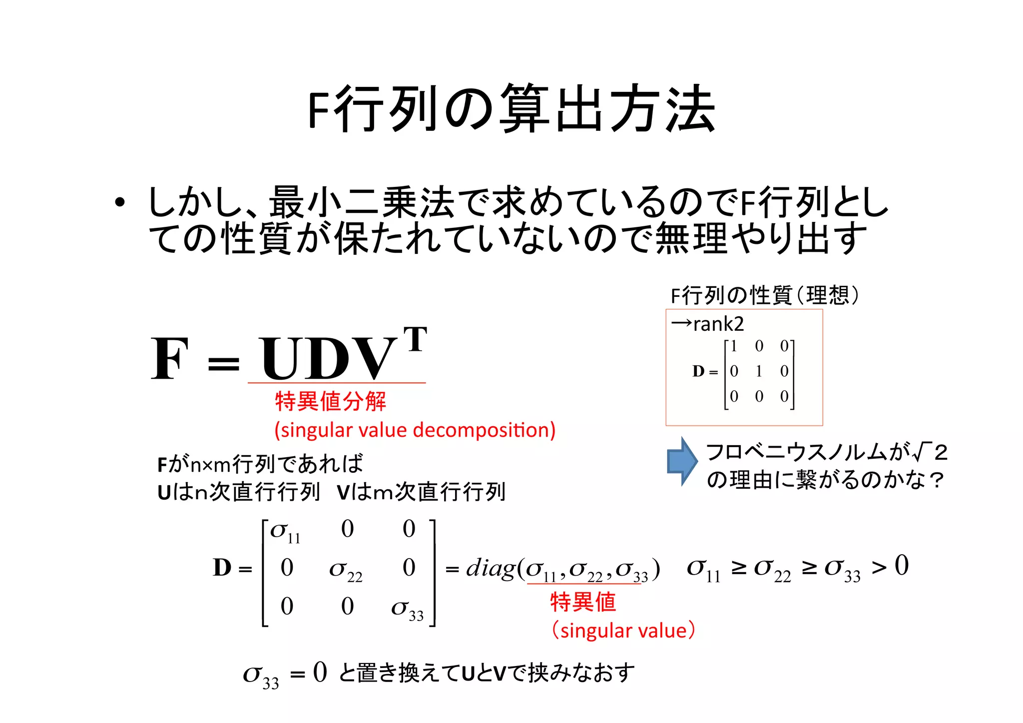 F行列の算出方法	
•  しかし、最小二乗法で求めているのでF行列とし
   ての性質が保たれていないので無理やり出す	
                                                        F行列の性質（理想）	
  
                                                        →rank2	


       特異値分解	
  
       (singular	
  value	
  decomposiWon)	
                                                             フロベニウスノルムが√２	
  
 Fがn×m行列であれば	
  
                                                             の理由に繋がるのかな？	
 Uはｎ次直行行列 Vはｍ次直行行列	



                                         特異値	
  
                                         （singular	
  value）	
               と置き換えてUとVで挟みなおす	
 