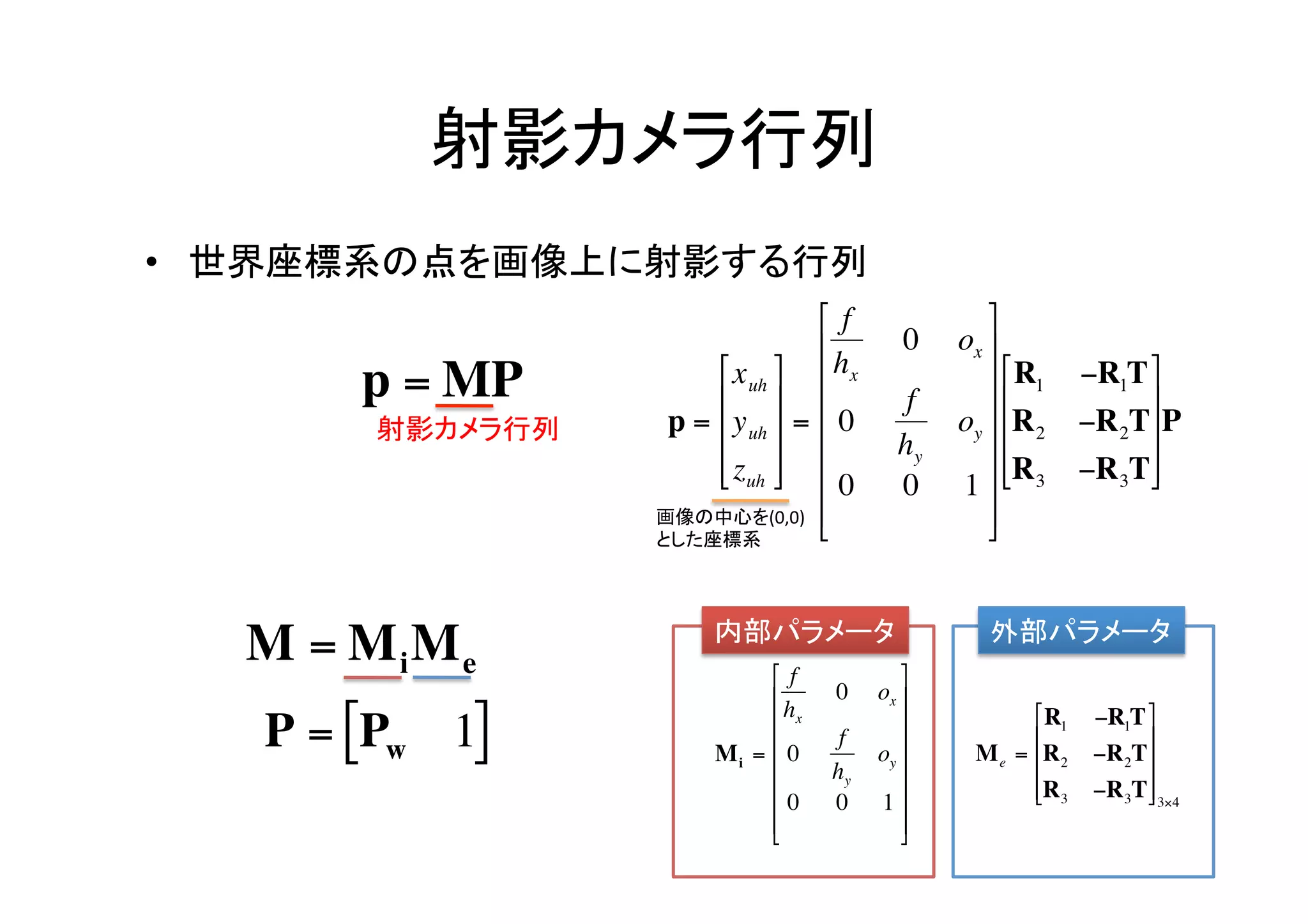 射影カメラ行列	
    •  世界座標系の点を画像上に射影する行列	
                                           ⎡ f               ⎤
                                           ⎢         0    ox ⎥
                              ⎡ x uh ⎤ ⎢ hx                ⎥ ⎡ R1     −R1T ⎤
            p = MP            ⎢ ⎥                    f         ⎢             ⎥
            射影カメラ行列	
     p = ⎢ y uh ⎥ = ⎢ 0            oy ⎥ ⎢R2      −R2T⎥P
                                           ⎢         hy      ⎥
                              ⎢ zuh ⎥ ⎢
                              ⎣ ⎦                              ⎢R       −R3T⎥
                                              0       0    1 ⎥ ⎣ 3            ⎦
                         画像の中心を(0,0)	
   ⎢                   ⎥
                         とした座標系	
                                           ⎣                 ⎦

    €                          内部パラメータ	
                       外部パラメータ	
        M = MiMe     €               ⎡ f            ⎤
                                     ⎢ h   0     ox ⎥
        P = [Pw 1]                   ⎢ x            ⎥            ⎡ R1    −R1T ⎤
                                             f                     ⎢            ⎥
                               M i = ⎢ 0         oy ⎥      M e = ⎢R2     −R2T⎥
                                     ⎢     hy       ⎥
                                     ⎢ 0                          ⎢R3
                                                                   ⎣       −R3T⎥ 3×4
                                                                                 ⎦
                                            0     1 ⎥
                                     ⎢
                                     ⎣              ⎥
                                                     ⎦
€                                                 €
 