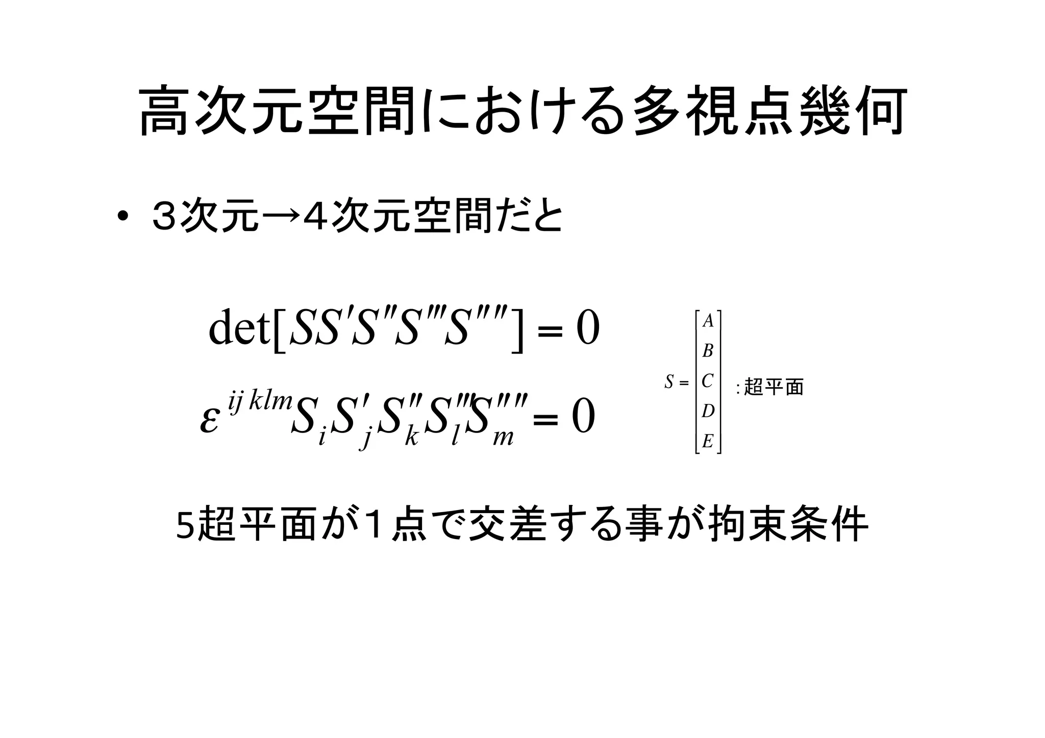 高次元空間における多視点幾何	
•  ３次元→４次元空間だと	
  

                         ⎡ A ⎤
                         ⎢ ⎥
                         ⎢ B ⎥
                     S = ⎢C ⎥ ：超平面	
                         ⎢ ⎥
                         ⎢ D ⎥
                         ⎢ E ⎥
                         ⎣ ⎦



  5超平面が１点で交差する事が拘束条件	
             €
 