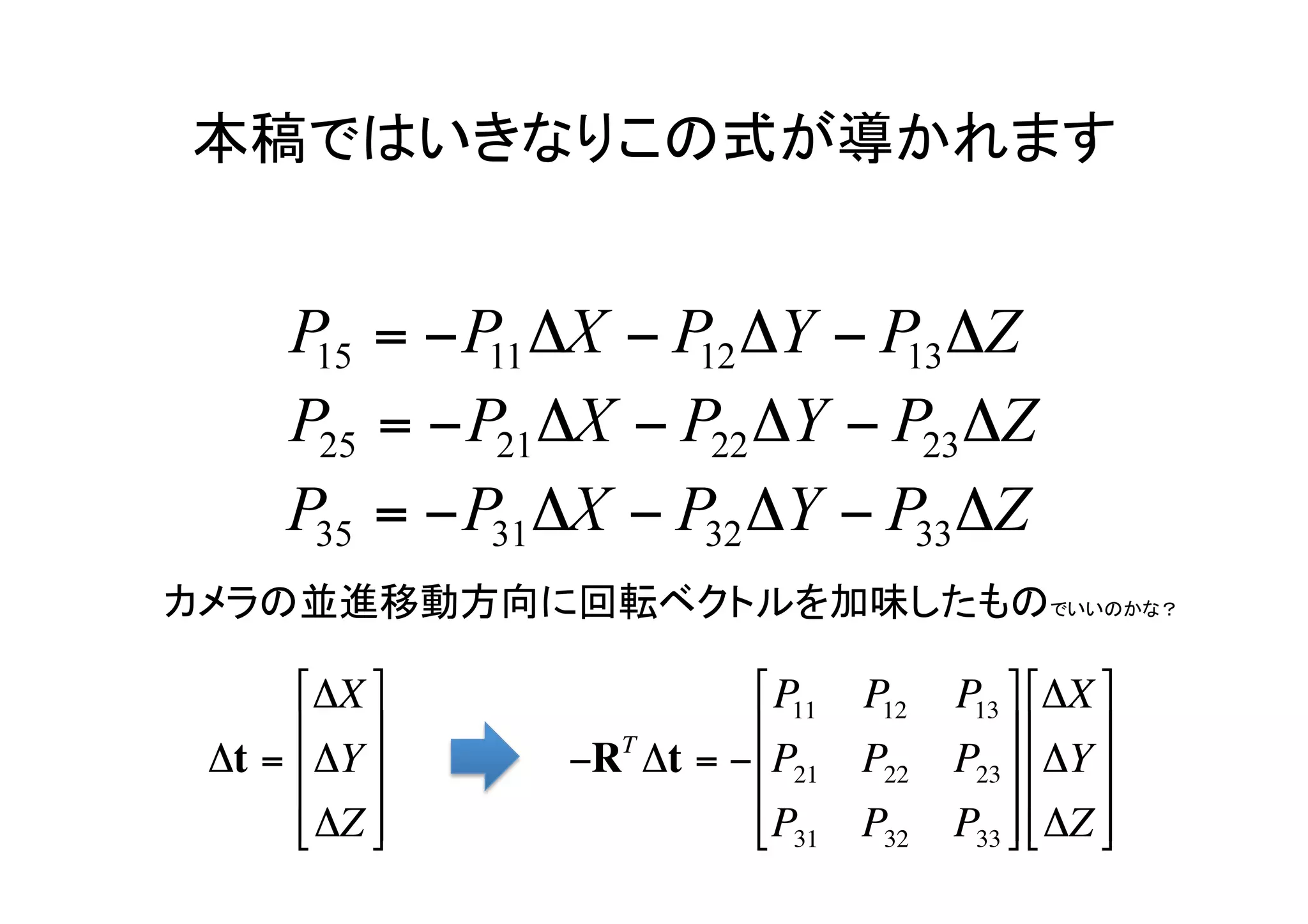 本稿ではいきなりこの式が導かれます	




カメラの並進移動方向に回転ベクトルを加味したものでいいのかな？	

      ⎡ ΔX ⎤            ⎡ P11 P12   P13 ⎤ ⎡ΔX ⎤
      ⎢ ⎥        T      ⎢               ⎥ ⎢ ⎥
 Δt = ⎢ ΔY ⎥   −R Δt = −⎢ P21 P22   P23 ⎥ ⎢ ΔY ⎥
      ⎢ ΔZ ⎥
      ⎣ ⎦               ⎢ P31 P32
                          ⎣           P33 ⎥ ⎢ ΔZ ⎥
                                           ⎦ ⎣ ⎦
 