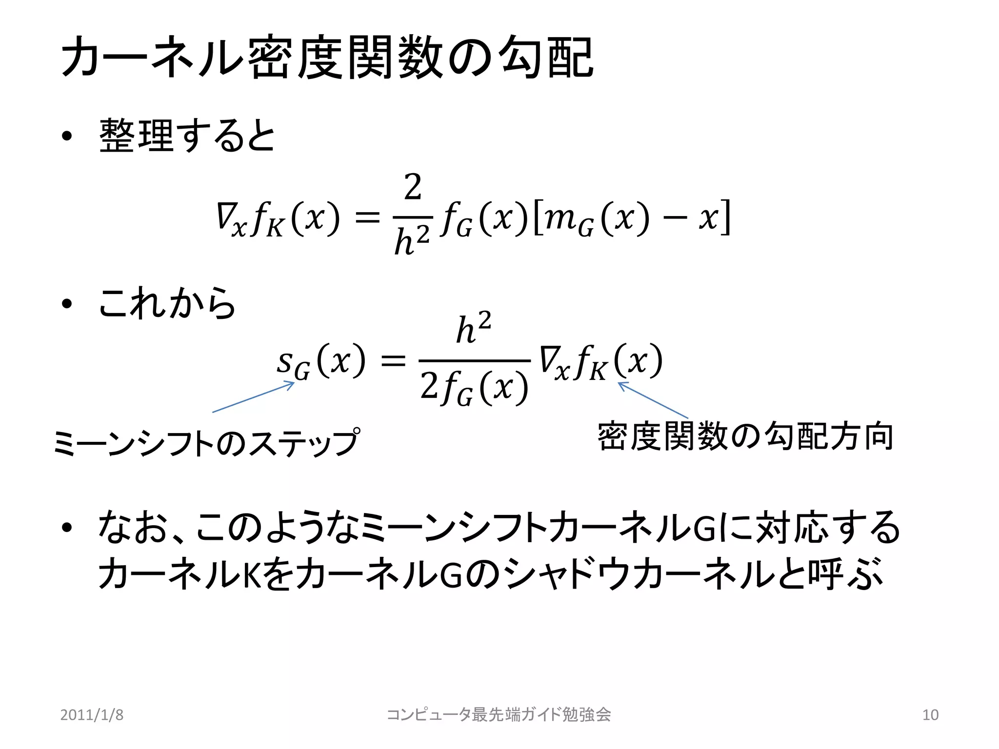 カーネル密度関数の勾配
• 整理すると
                            2
             () = 2  ()  () − 
                           
• これから
                             2
                  =              
                          2 ()
ミーンシフトのステップ                                 密度関数の勾配方向

• なお、このようなミーンシフトカーネルGに対応する
  カーネルKをカーネルGのシャドウカーネルと呼ぶ


2011/1/8                 コンピュータ最先端ガイド勉強会                 10
 