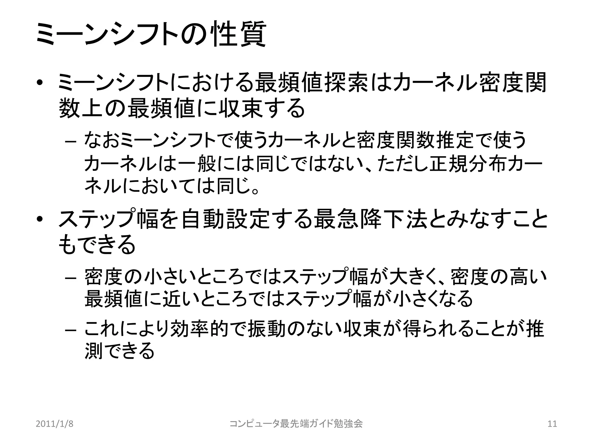 ミーンシフトの性質
• ミーンシフトにおける最頻値探索はカーネル密度関
  数上の最頻値に収束する
      – なおミーンシフトで使うカーネルと密度関数推定で使う
        カーネルは一般には同じではない、ただし正規分布カー
        ネルにおいては同じ。
• ステップ幅を自動設定する最急降下法とみなすこと
  もできる
      – 密度の小さいところではステップ幅が大きく、密度の高い
        最頻値に近いところではステップ幅が小さくなる
      – これにより効率的で振動のない収束が得られることが推
        測できる


2011/1/8       コンピュータ最先端ガイド勉強会      11
 