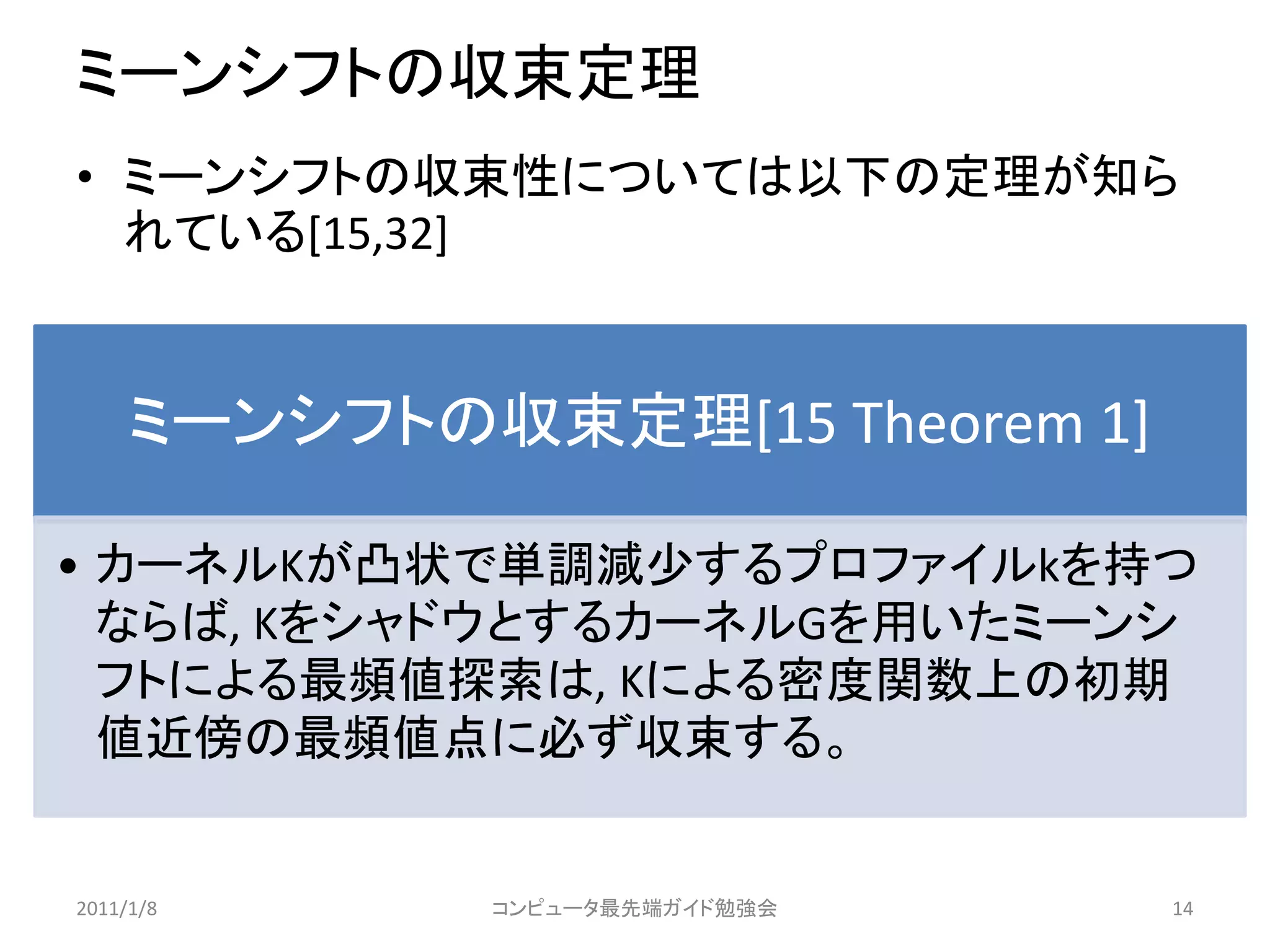 ミーンシフトの収束定理
• ミーンシフトの収束性については以下の定理が知ら
  れている[15,32]


     ミーンシフトの収束定理[15 Theorem 1]

• カーネルKが凸状で単調減尐するプロファイルkを持つ
  ならば, KをシャドウとするカーネルGを用いたミーンシ
  フトによる最頻値探索は, Kによる密度関数上の初期
  値近傍の最頻値点に必ず収束する。


2011/1/8     コンピュータ最先端ガイド勉強会     14
 