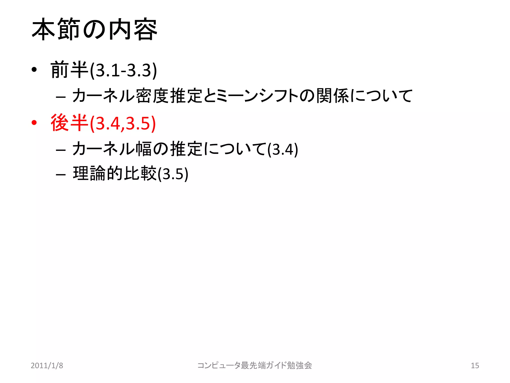 本節の内容
• 前半(3.1-3.3)
      – カーネル密度推定とミーンシフトの関係について
• 後半(3.4,3.5)
      – カーネル幅の推定について(3.4)
      – 理論的比較(3.5)




2011/1/8         コンピュータ最先端ガイド勉強会   15
 