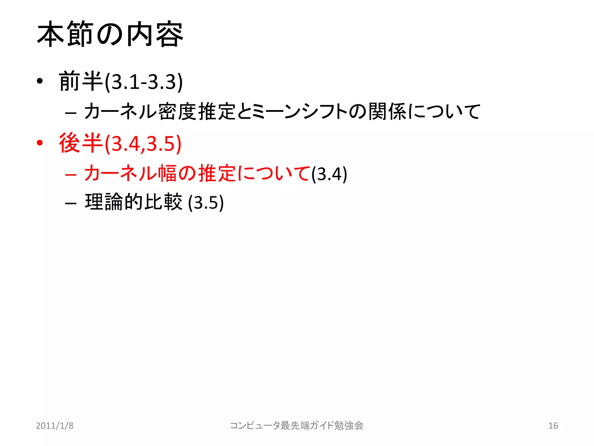 本節の内容
• 前半(3.1-3.3)
      – カーネル密度推定とミーンシフトの関係について
• 後半(3.4,3.5)
      – カーネル幅の推定について(3.4)
      – 理論的比較 (3.5)




2011/1/8         コンピュータ最先端ガイド勉強会   16
 
