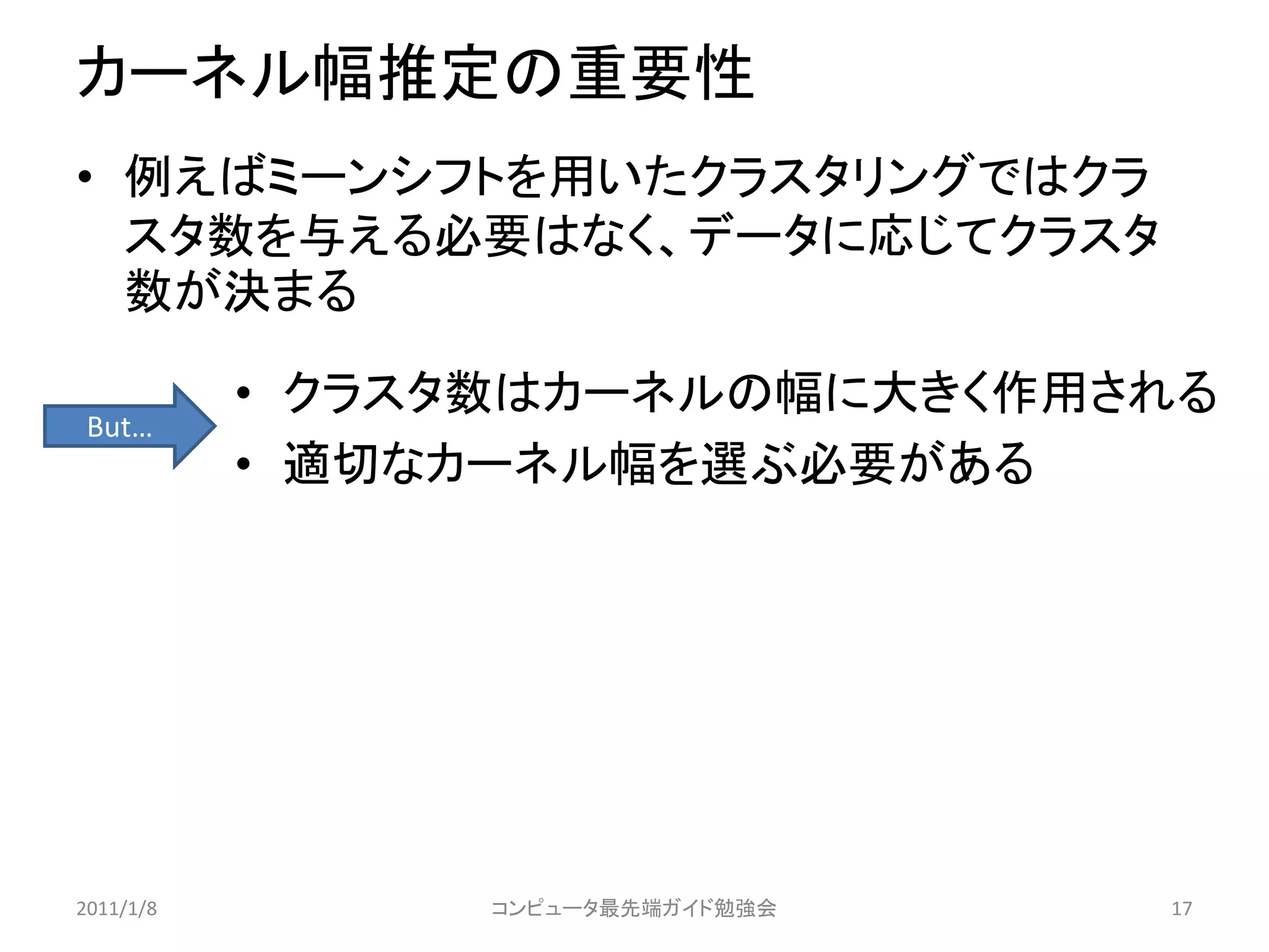 カーネル幅推定の重要性
• 例えばミーンシフトを用いたクラスタリングではクラ
  スタ数を与える必要はなく、データに応じてクラスタ
  数が決まる

           • クラスタ数はカーネルの幅に大きく作用される
 But…
           • 適切なカーネル幅を選ぶ必要がある




2011/1/8         コンピュータ最先端ガイド勉強会   17
 