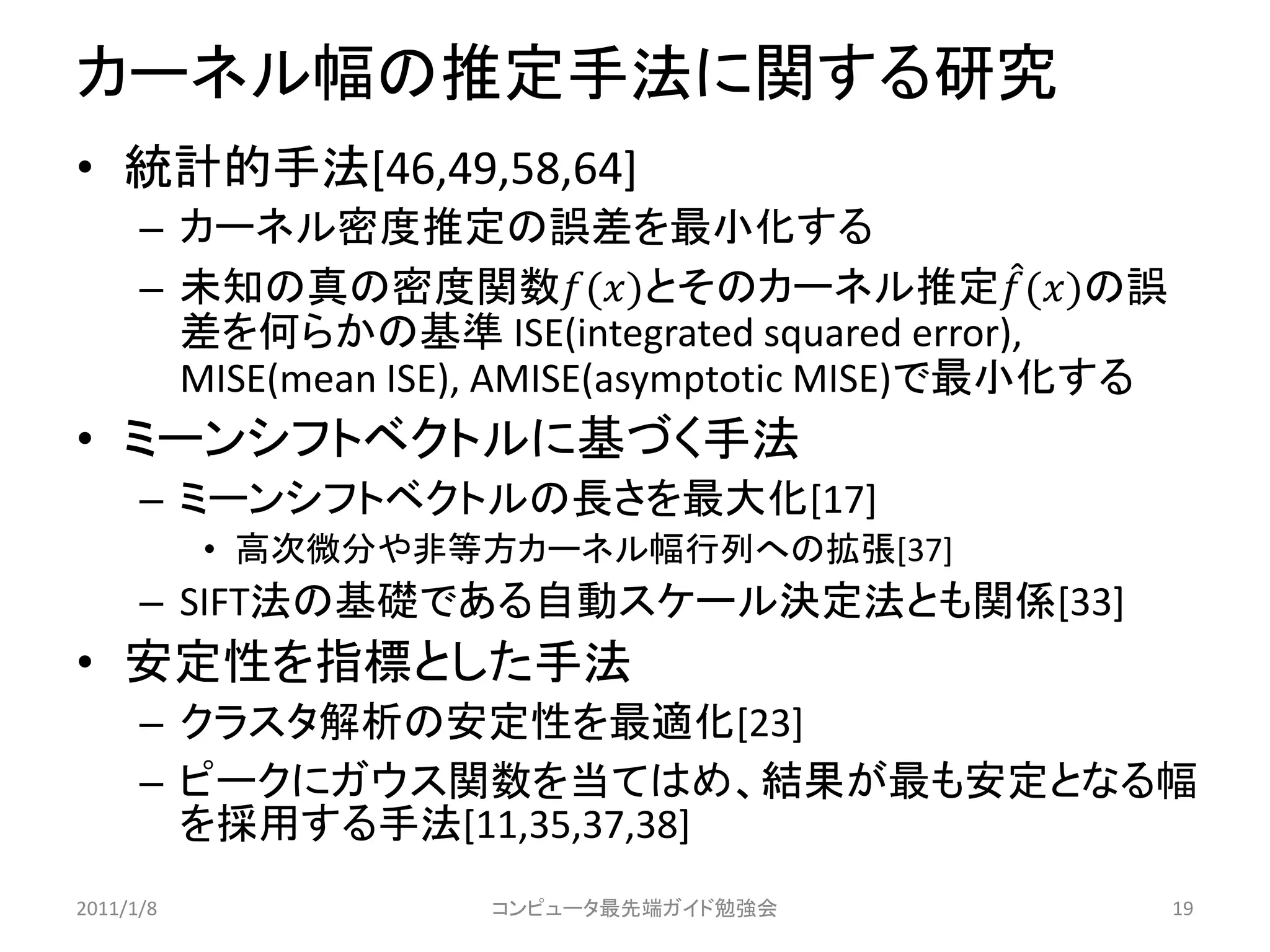 カーネル幅の推定手法に関する研究
• 統計的手法[46,49,58,64]
      – カーネル密度推定の誤差を最小化する
      – 未知の真の密度関数()とそのカーネル推定 ()の誤
        差を何らかの基準 ISE(integrated squared error),
        MISE(mean ISE), AMISE(asymptotic MISE)で最小化する
• ミーンシフトベクトルに基づく手法
      – ミーンシフトベクトルの長さを最大化[17]
           • 高次微分や非等方カーネル幅行列への拡張[37]
      – SIFT法の基礎である自動スケール決定法とも関係[33]
• 安定性を指標とした手法
      – クラスタ解析の安定性を最適化[23]
      – ピークにガウス関数を当てはめ、結果が最も安定となる幅
        を採用する手法[11,35,37,38]
2011/1/8             コンピュータ最先端ガイド勉強会                   19
 