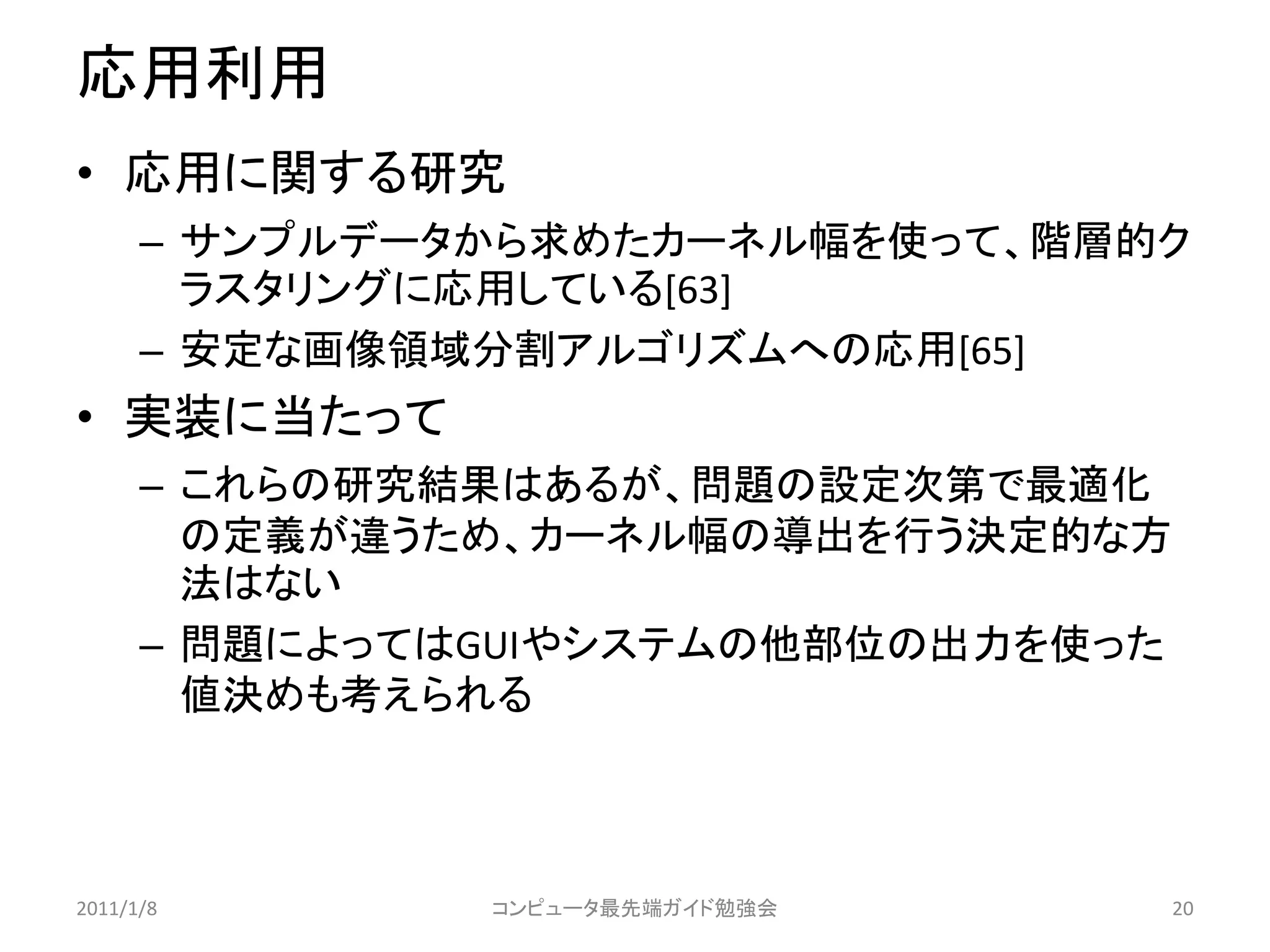 応用利用
• 応用に関する研究
      – サンプルデータから求めたカーネル幅を使って、階層的ク
        ラスタリングに応用している[63]
      – 安定な画像領域分割アルゴリズムへの応用[65]
• 実装に当たって
      – これらの研究結果はあるが、問題の設定次第で最適化
        の定義が違うため、カーネル幅の導出を行う決定的な方
        法はない
      – 問題によってはGUIやシステムの他部位の出力を使った
        値決めも考えられる



2011/1/8       コンピュータ最先端ガイド勉強会       20
 