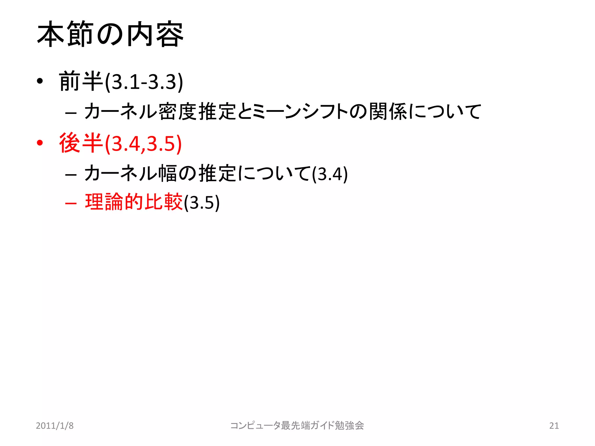 本節の内容
• 前半(3.1-3.3)
      – カーネル密度推定とミーンシフトの関係について
• 後半(3.4,3.5)
      – カーネル幅の推定について(3.4)
      – 理論的比較(3.5)




2011/1/8         コンピュータ最先端ガイド勉強会   21
 