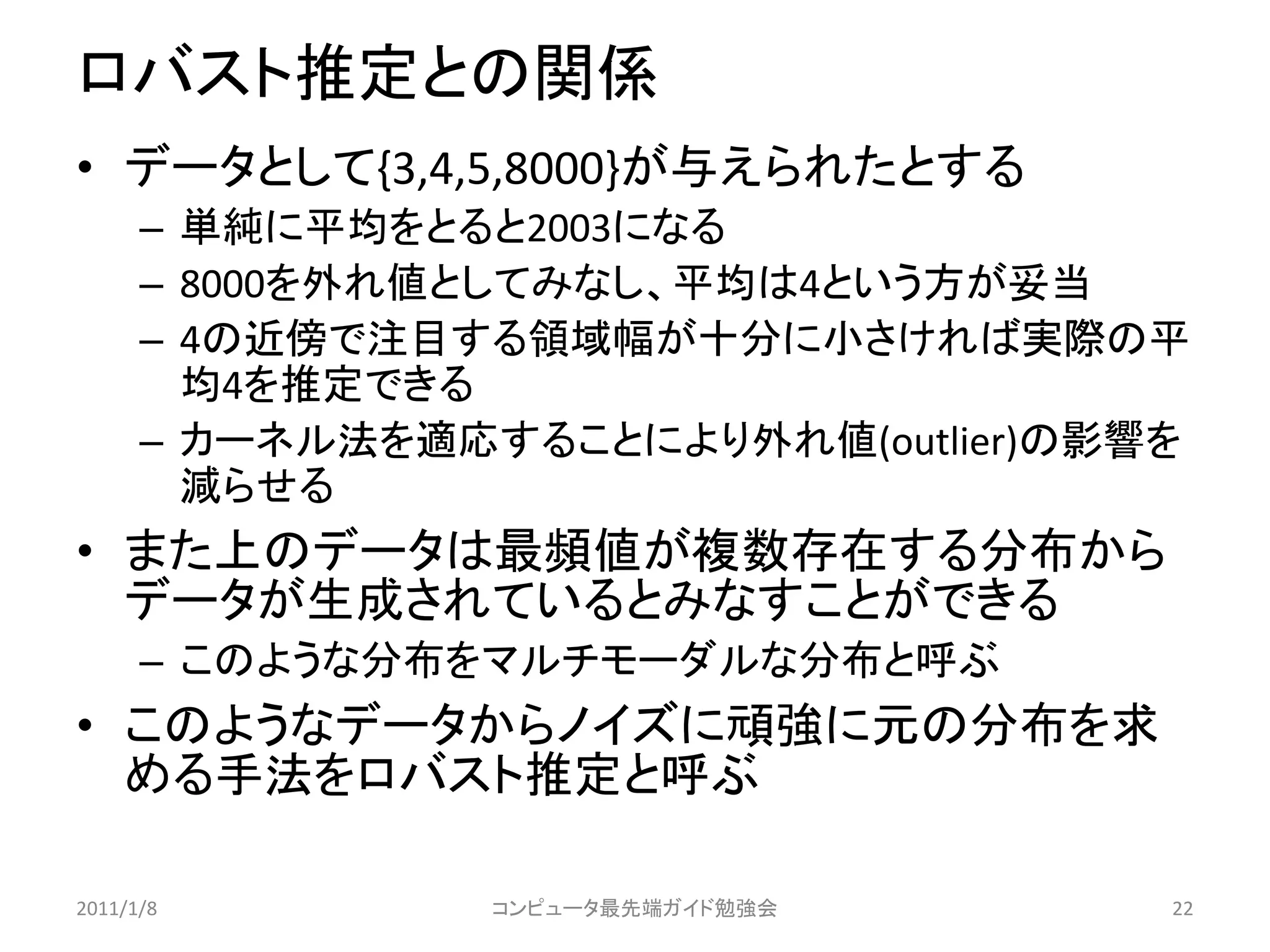 ロバスト推定との関係
• データとして{3,4,5,8000}が与えられたとする
      – 単純に平均をとると2003になる
      – 8000を外れ値としてみなし、平均は4という方が妥当
      – 4の近傍で注目する領域幅が十分に小さければ実際の平
        均4を推定できる
      – カーネル法を適応することにより外れ値(outlier)の影響を
        減らせる
• また上のデータは最頻値が複数存在する分布から
  データが生成されているとみなすことができる
      – このような分布をマルチモーダルな分布と呼ぶ
• このようなデータからノイズに頑強に元の分布を求
  める手法をロバスト推定と呼ぶ

2011/1/8         コンピュータ最先端ガイド勉強会      22
 
