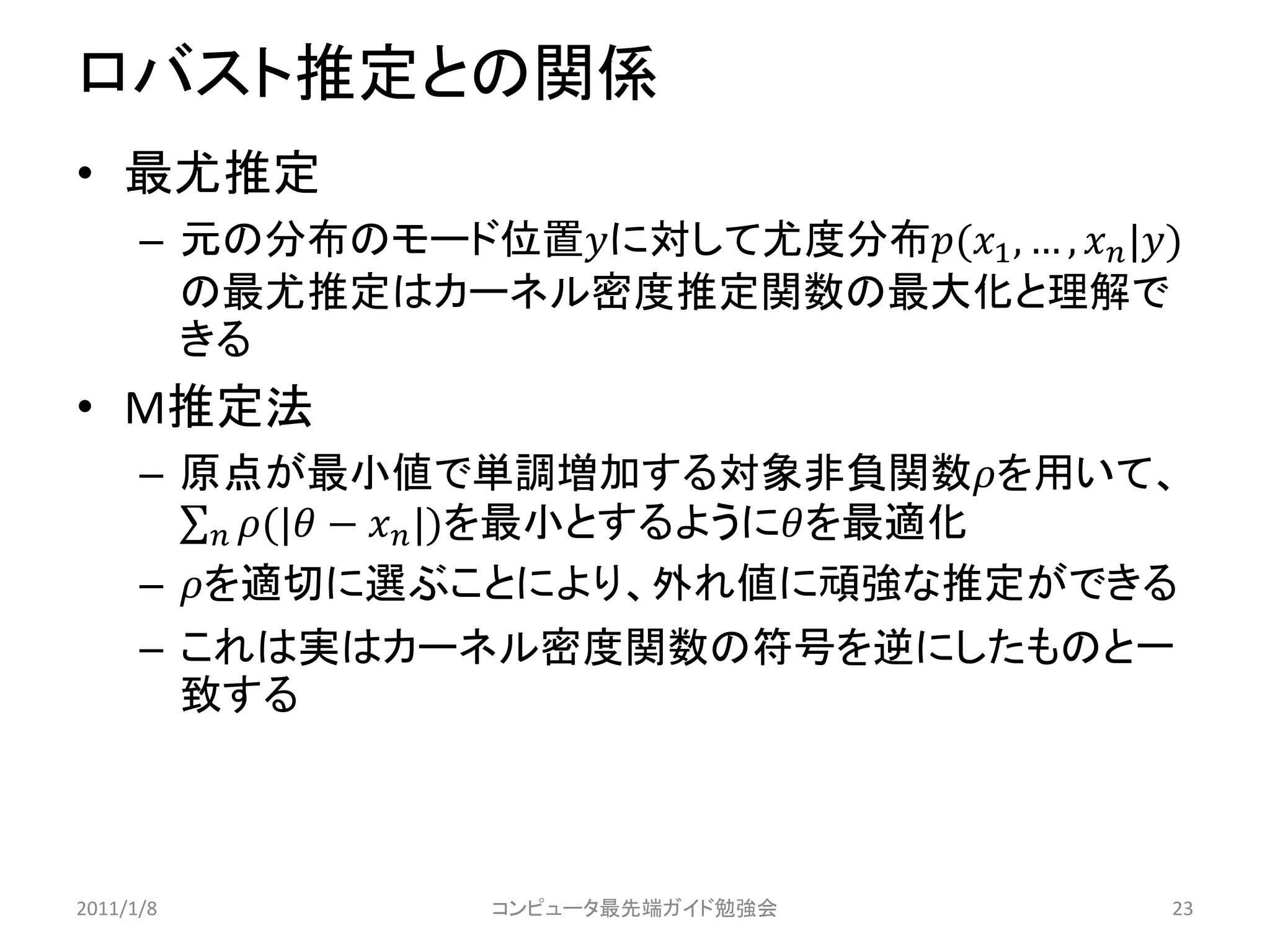 ロバスト推定との関係
• 最尤推定
      – 元の分布のモード位置に対して尤度分布(1 , … ,  |)
        の最尤推定はカーネル密度推定関数の最大化と理解で
        きる
• M推定法
      – 原点が最小値で単調増加する対象非負関数を用いて、
           (| −  |)を最小とするようにを最適化
      – を適切に選ぶことにより、外れ値に頑強な推定ができる
      – これは実はカーネル密度関数の符号を逆にしたものと一
        致する



2011/1/8            コンピュータ最先端ガイド勉強会              23
 