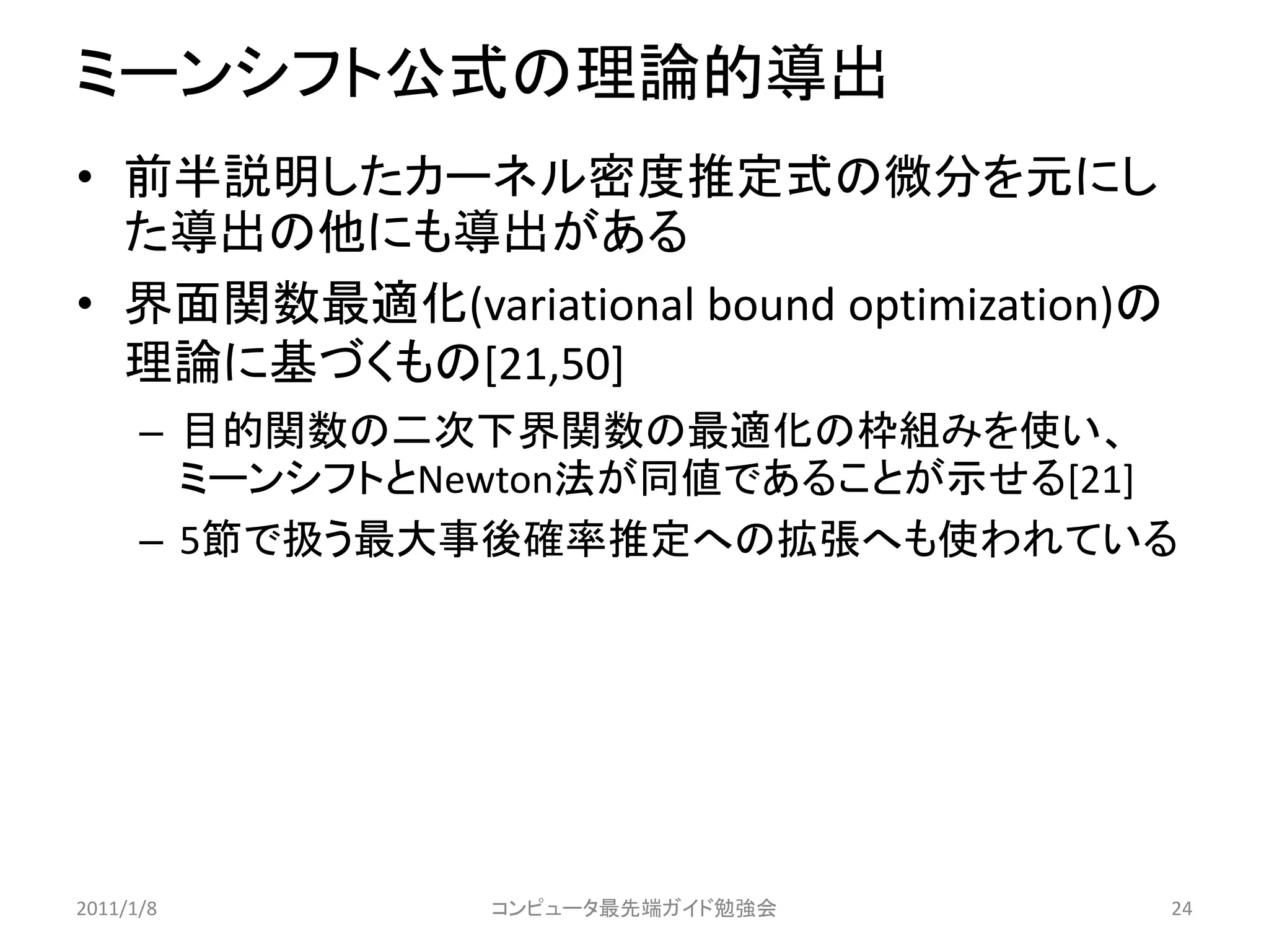 ミーンシフト公式の理論的導出
• 前半説明したカーネル密度推定式の微分を元にし
  た導出の他にも導出がある
• 界面関数最適化(variational bound optimization)の
  理論に基づくもの[21,50]
      – 目的関数の二次下界関数の最適化の枠組みを使い、
        ミーンシフトとNewton法が同値であることが示せる[21]
      – 5節で扱う最大事後確率推定への拡張へも使われている




2011/1/8        コンピュータ最先端ガイド勉強会              24
 