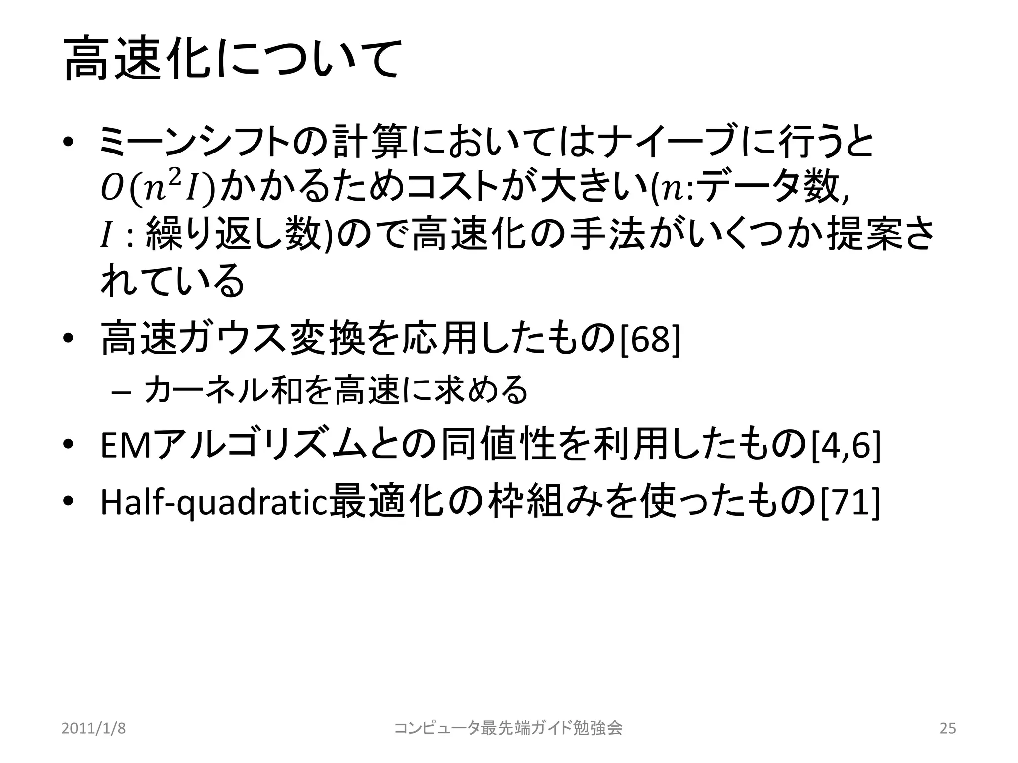 高速化について
• ミーンシフトの計算においてはナイーブに行うと
  (2 )かかるためコストが大きい(:データ数,
   : 繰り返し数)ので高速化の手法がいくつか提案さ
  れている
• 高速ガウス変換を応用したもの[68]
      – カーネル和を高速に求める
• EMアルゴリズムとの同値性を利用したもの[4,6]
• Half-quadratic最適化の枠組みを使ったもの[71]




2011/1/8       コンピュータ最先端ガイド勉強会      25
 