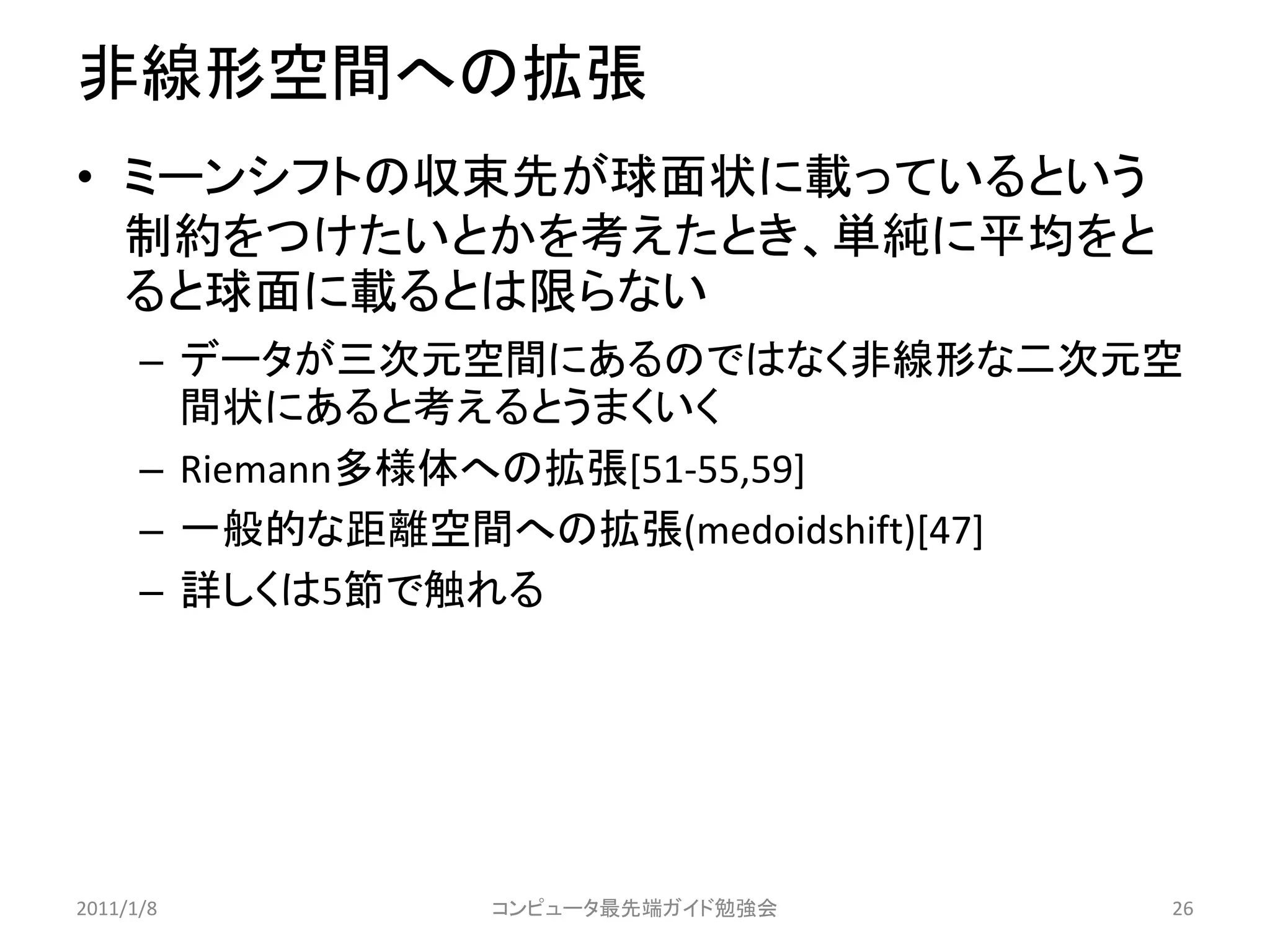 非線形空間への拡張
• ミーンシフトの収束先が球面状に載っているという
  制約をつけたいとかを考えたとき、単純に平均をと
  ると球面に載るとは限らない
      – データが三次元空間にあるのではなく非線形な二次元空
        間状にあると考えるとうまくいく
      – Riemann多様体への拡張[51-55,59]
      – 一般的な距離空間への拡張(medoidshift)[47]
      – 詳しくは5節で触れる




2011/1/8        コンピュータ最先端ガイド勉強会     26
 