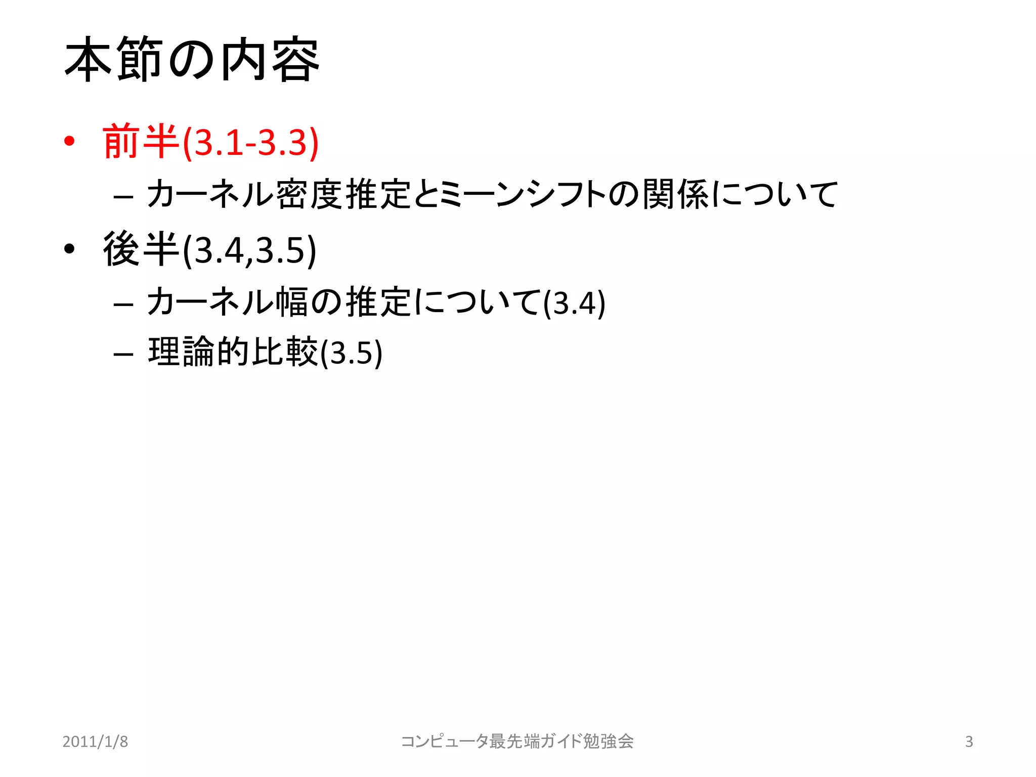本節の内容
• 前半(3.1-3.3)
      – カーネル密度推定とミーンシフトの関係について
• 後半(3.4,3.5)
      – カーネル幅の推定について(3.4)
      – 理論的比較(3.5)




2011/1/8         コンピュータ最先端ガイド勉強会   3
 