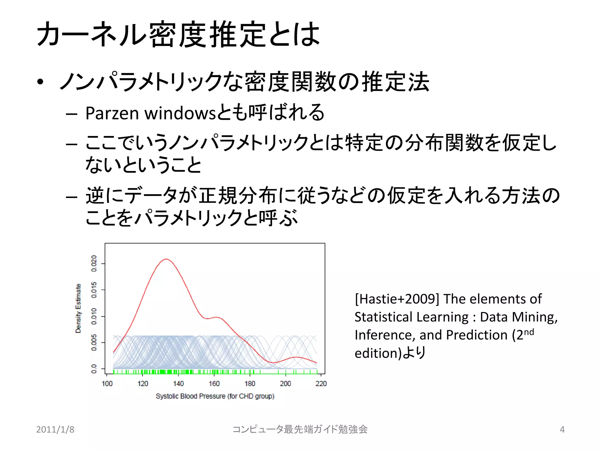 カーネル密度推定とは
• ノンパラメトリックな密度関数の推定法
      – Parzen windowsとも呼ばれる
      – ここでいうノンパラメトリックとは特定の分布関数を仮定し
        ないということ
      – 逆にデータが正規分布に従うなどの仮定を入れる方法の
        ことをパラメトリックと呼ぶ


                                 [Hastie+2009] The elements of
                                 Statistical Learning : Data Mining,
                                 Inference, and Prediction (2nd
                                 edition)より



2011/1/8            コンピュータ最先端ガイド勉強会                                    4
 
