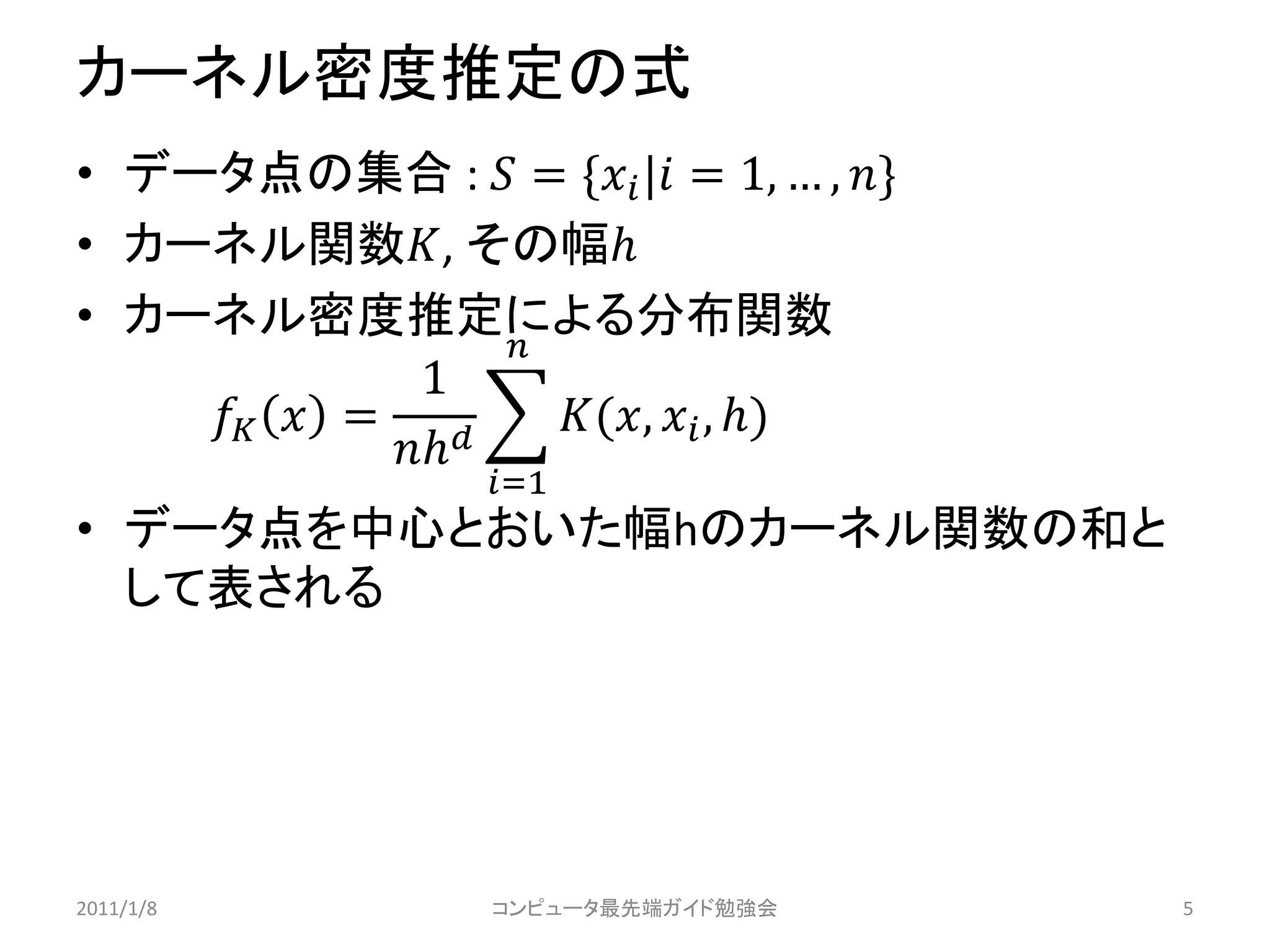 カーネル密度推定の式
• データ点の集合 :  = * | = 1, … , +
• カーネル関数, その幅
• カーネル密度推定による分布関数
                  
               1
      =      (,  , )
             
                   =1
• データ点を中心とおいた幅hのカーネル関数の和と
  して表される




2011/1/8           コンピュータ最先端ガイド勉強会        5
 