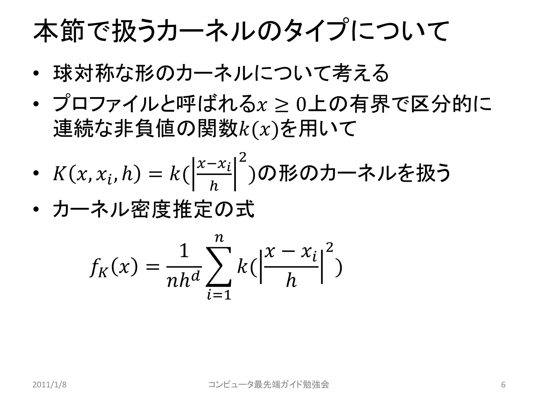 本節で扱うカーネルのタイプについて
• 球対称な形のカーネルについて考える
• プロファイルと呼ばれる ≥ 0上の有界で区分的に
  連続な非負値の関数()を用いて
                           − 2
•  ,  ,  = (             )の形のカーネルを扱う
                             
• カーネル密度推定の式
                            
                      1                −  2
             =            (             )
                                     
                           =1




2011/1/8                   コンピュータ最先端ガイド勉強会            6
 