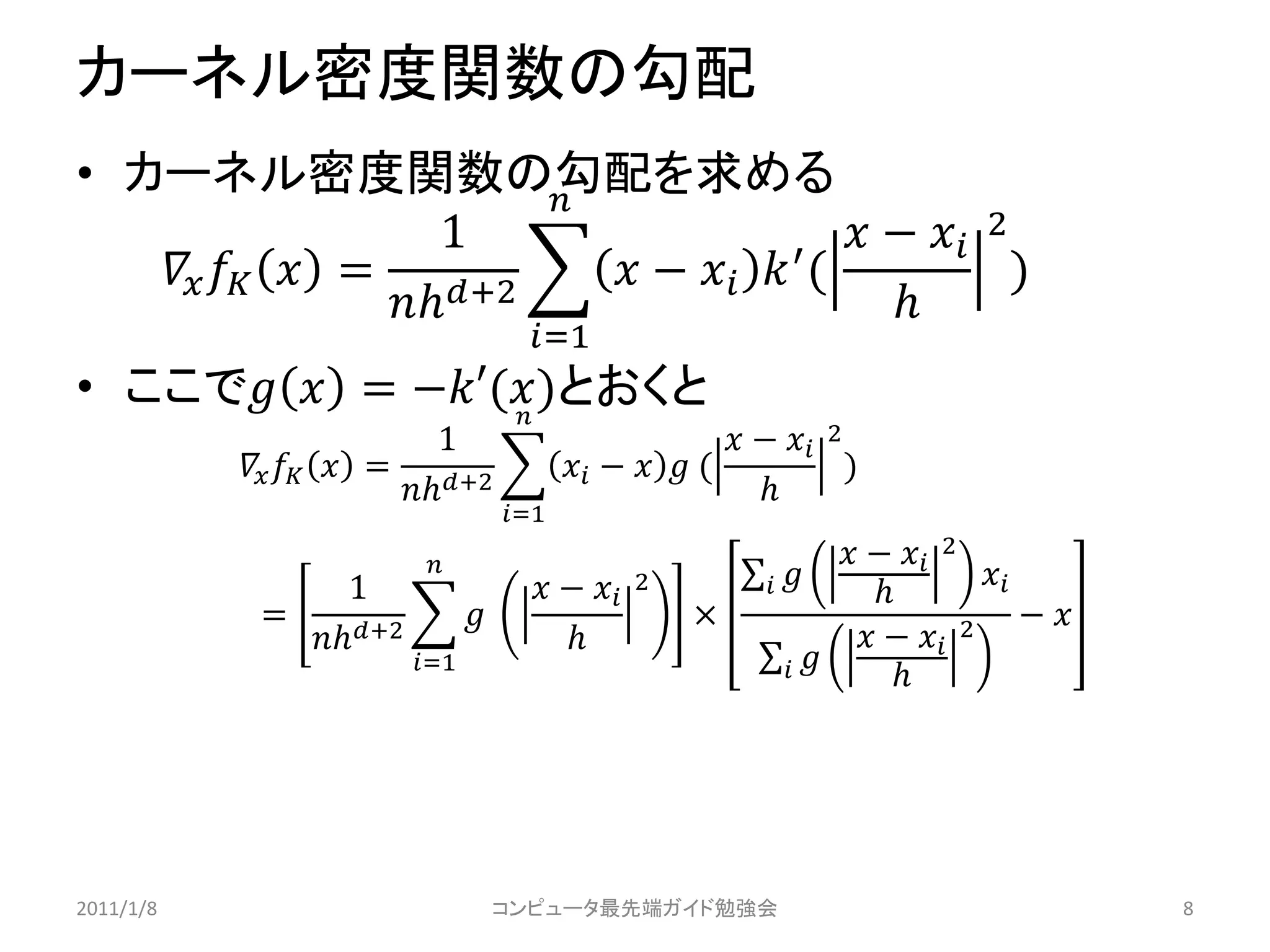 カーネル密度関数の勾配
• カーネル密度関数の勾配を求める      
                     1                      −  2
      = +2     −   ′ (             )
                                          
                                       =1
• ここで  = −′()とおくと
                  
                             1                              −  2
              = +2               −   (             )
                                                          
                                     =1
                                                                       −  2
                  1                     −    2                    
                                                                                      
            =                                         ×                                  − 
              +2                                                   −  2
                         =1                                             




2011/1/8                             コンピュータ最先端ガイド勉強会                                              8
 