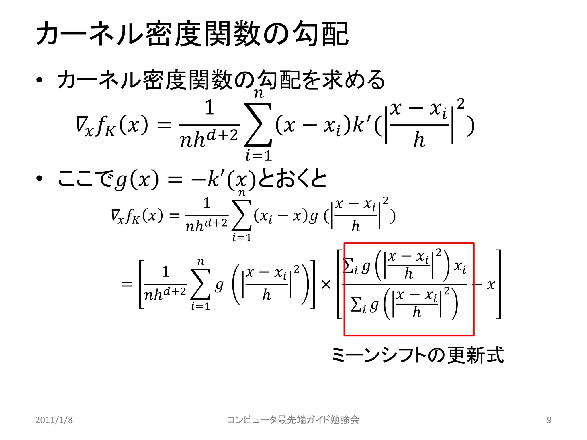カーネル密度関数の勾配
• カーネル密度関数の勾配を求める      
                     1                      −  2
      = +2     −   ′ (             )
                                          
                                       =1
• ここで  = −′()とおくと
                  
                             1                              −  2
              = +2               −   (             )
                                                          
                                     =1
                                                                       −  2
                  1                     −    2                    
                                                                                      
            =                                         ×                                  − 
              +2                                                   −  2
                         =1                                             

                                                          ミーンシフトの更新式


2011/1/8                             コンピュータ最先端ガイド勉強会                                              9
 