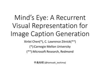 Mind’s Eye: A Recurrent
Visual Representation for
Image Caption Generation
Xinlei Chen(*), C. Lawrence Zitnick(**)
(*):Carnegie Mellon University
(**):Microsoft Research, Redmond
手島知昭 (@tomoaki_teshima)
 