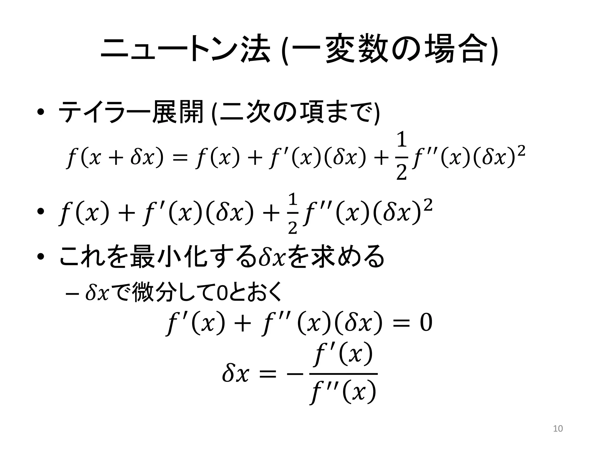 ニュートン法 (一変数の場合)
• テイラー展開 (二次の項まで)
𝑓 𝑥 + 𝛿𝑥 = 𝑓 𝑥 + 𝑓′ 𝑥 𝛿𝑥 +
1
2
𝑓′′ 𝑥 𝛿𝑥 2
• 𝑓 𝑥 + 𝑓′
𝑥 𝛿𝑥 +
1
2
𝑓′′
𝑥 𝛿𝑥 2
• これを最小化する𝛿𝑥を求める
– 𝛿𝑥で微分して0とおく
𝑓′
𝑥 + 𝑓′′
𝑥 𝛿𝑥 = 0
𝛿𝑥 = −
𝑓′
𝑥
𝑓′′ 𝑥
10
 