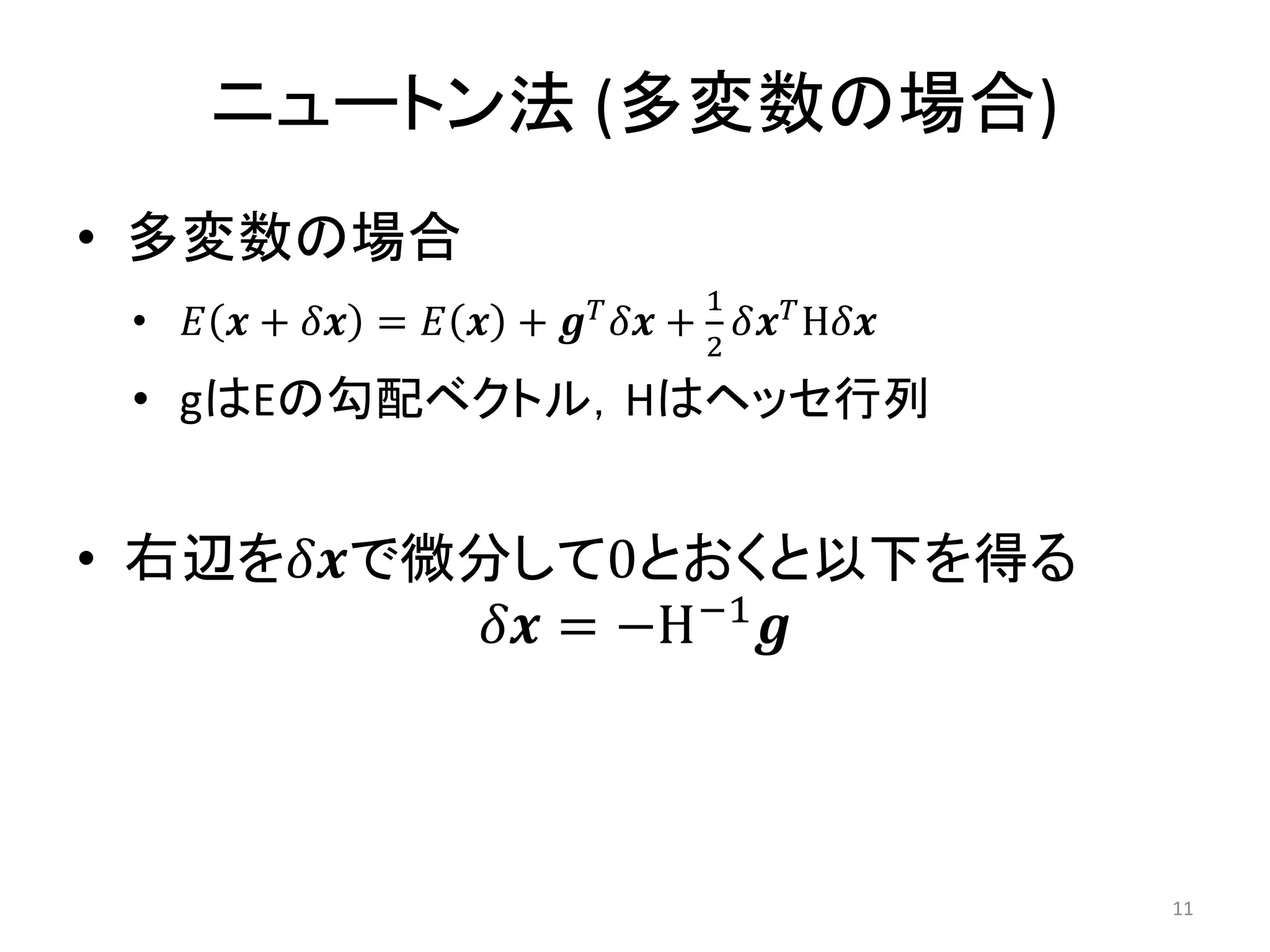 ニュートン法 (多変数の場合)
• 多変数の場合
• 𝐸 𝒙 + 𝛿𝒙 = 𝐸 𝒙 + 𝒈𝑇
𝛿𝒙 +
1
2
𝛿𝒙𝑇
H𝛿𝒙
• gはEの勾配ベクトル，Hはヘッセ行列
• 右辺を𝛿𝒙で微分して0とおくと以下を得る
𝛿𝒙 = −H−1
𝒈
11
 