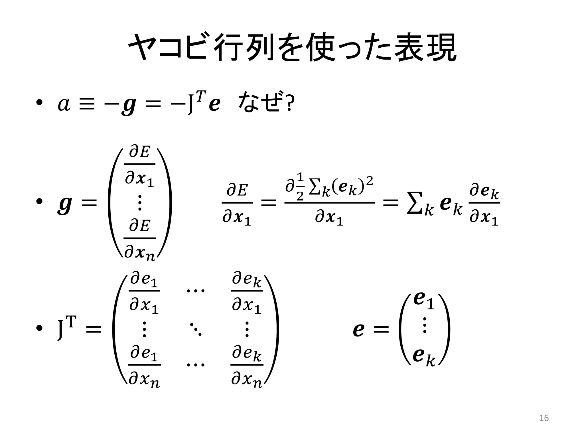 ヤコビ行列を使った表現
• 𝑎 ≡ −𝒈 = −J𝑇
𝒆 なぜ?
• 𝒈 =
𝜕𝐸
𝜕𝒙1
⋮
𝜕𝐸
𝜕𝒙𝑛
𝜕𝐸
𝜕𝒙1
=
𝜕
1
2
𝒆𝑘
2
𝑘
𝜕𝒙1
= 𝒆𝑘
𝜕𝒆𝑘
𝜕𝒙1
𝑘
• JT
=
𝜕𝑒1
𝜕𝑥1
⋯
𝜕𝑒𝑘
𝜕𝑥1
⋮ ⋱ ⋮
𝜕𝑒1
𝜕𝑥𝑛
⋯
𝜕𝑒𝑘
𝜕𝑥𝑛
𝒆 =
𝒆1
⋮
𝒆𝑘
16
 