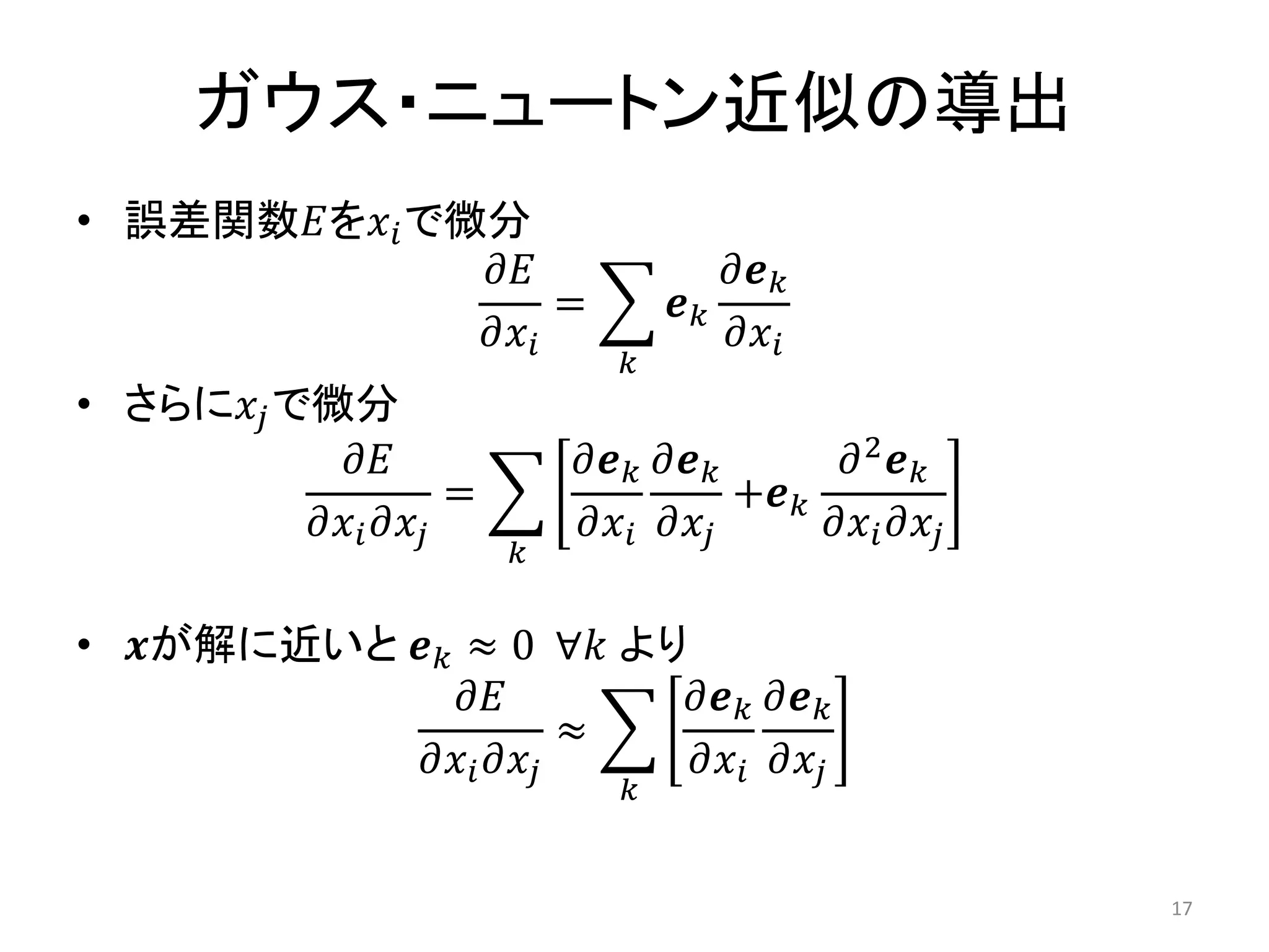 ガウス・ニュートン近似の導出
• 誤差関数𝐸を𝑥𝑖で微分
𝜕𝐸
𝜕𝑥𝑖
= 𝒆𝑘
𝜕𝒆𝑘
𝜕𝑥𝑖
𝑘
• さらに𝑥𝑗で微分
𝜕𝐸
𝜕𝑥𝑖𝜕𝑥𝑗
=
𝜕𝒆𝑘
𝜕𝑥𝑖
𝜕𝒆𝑘
𝜕𝑥𝑗
+𝒆𝑘
𝜕2
𝒆𝑘
𝜕𝑥𝑖𝜕𝑥𝑗
𝑘
• 𝒙が解に近いと 𝒆𝑘 ≈ 0 ∀𝑘 より
𝜕𝐸
𝜕𝑥𝑖𝜕𝑥𝑗
≈
𝜕𝒆𝑘
𝜕𝑥𝑖
𝜕𝒆𝑘
𝜕𝑥𝑗
𝑘
17
 