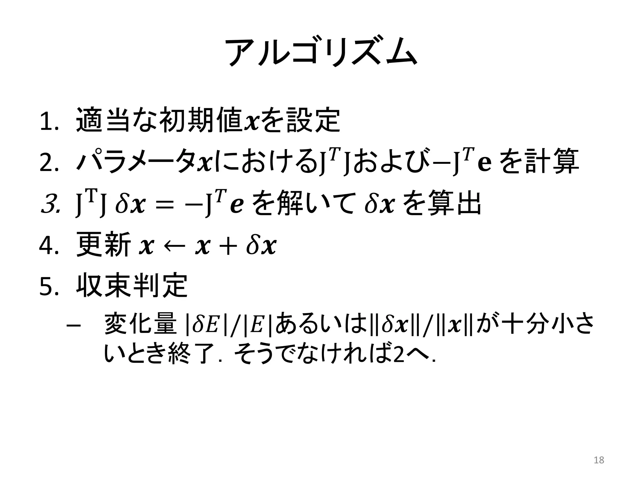 アルゴリズム
1. 適当な初期値𝒙を設定
2. パラメータ𝒙におけるJ𝑇
Jおよび−J𝑇
𝐞 を計算
3. JT
J 𝛿𝒙 = −J𝑇
𝒆 を解いて 𝛿𝒙 を算出
4. 更新 𝒙 ← 𝒙 + 𝛿𝒙
5. 収束判定
– 変化量 𝛿𝐸 /|𝐸|あるいは 𝛿𝒙 / 𝒙 が十分小さ
いとき終了．そうでなければ2へ．
18
 