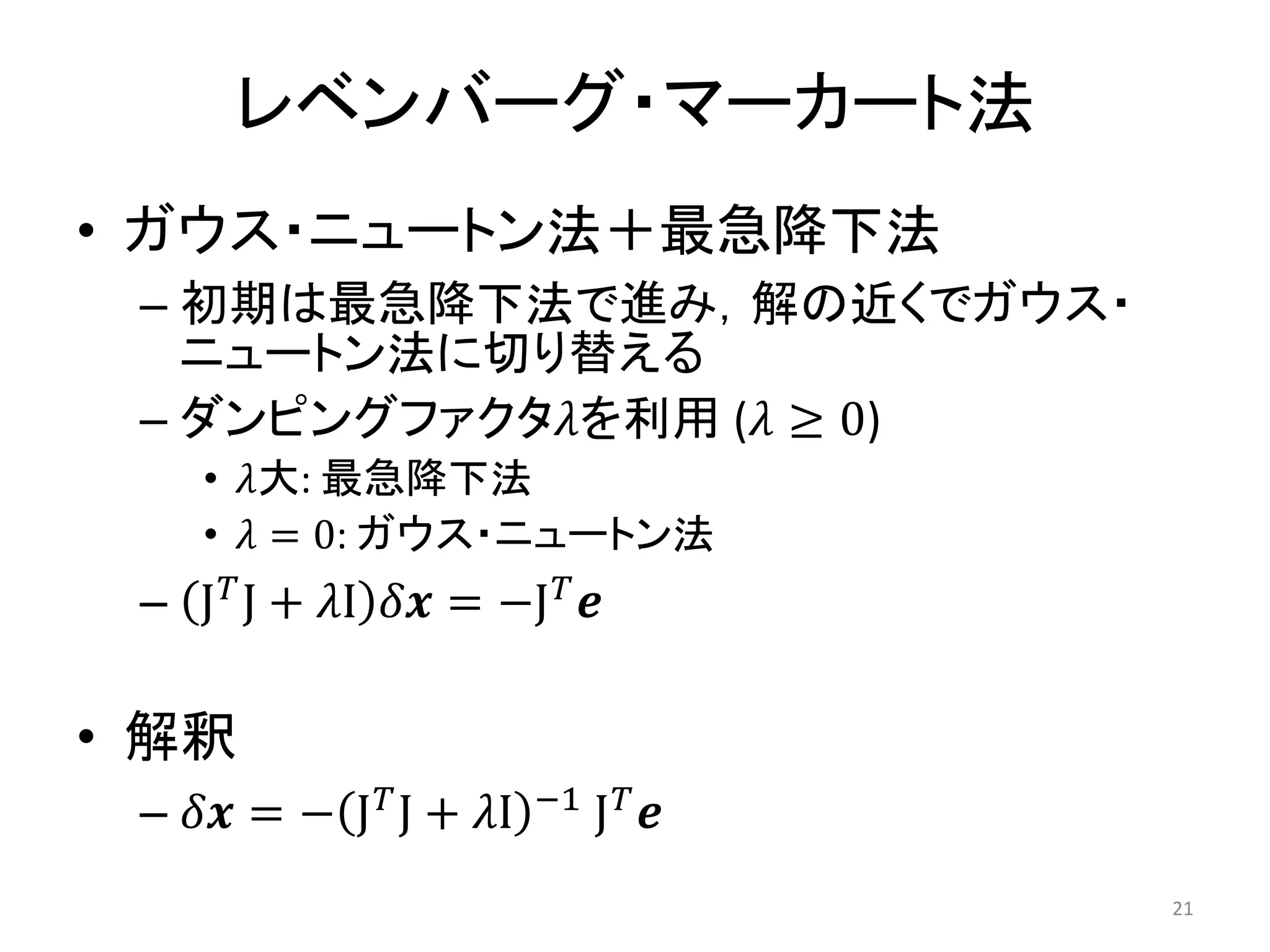 レベンバーグ・マーカート法
• ガウス・ニュートン法＋最急降下法
– 初期は最急降下法で進み，解の近くでガウス・
ニュートン法に切り替える
– ダンピングファクタ𝜆を利用 (𝜆 ≥ 0)
• 𝜆大: 最急降下法
• 𝜆 = 0: ガウス・ニュートン法
– J𝑇J + 𝜆I 𝛿𝒙 = −J𝑇𝒆
• 解釈
– 𝛿𝒙 = − J𝑇J + 𝜆I −1 J𝑇𝒆
21
 