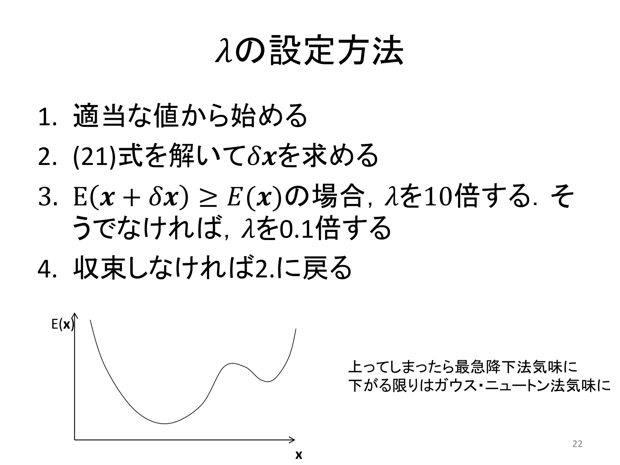 𝜆の設定方法
1. 適当な値から始める
2. (21)式を解いて𝛿𝒙を求める
3. E 𝒙 + 𝛿𝒙 ≥ 𝐸(𝒙)の場合，𝜆を10倍する．そ
うでなければ，𝜆を0.1倍する
4. 収束しなければ2.に戻る
E(x)
x
上ってしまったら最急降下法気味に
下がる限りはガウス・ニュートン法気味に
22
 