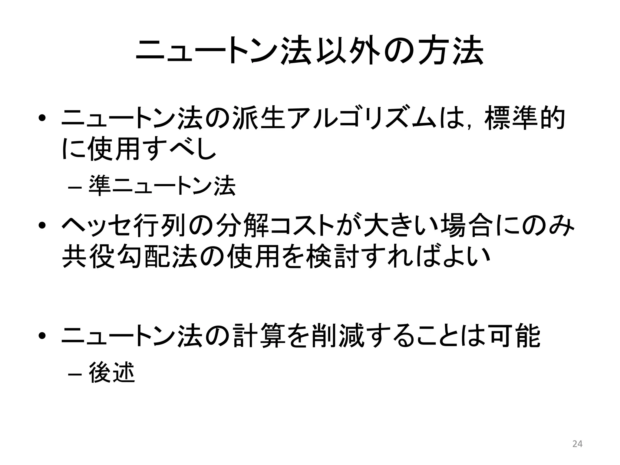 ニュートン法以外の方法
• ニュートン法の派生アルゴリズムは，標準的
に使用すべし
– 準ニュートン法
• ヘッセ行列の分解コストが大きい場合にのみ
共役勾配法の使用を検討すればよい
• ニュートン法の計算を削減することは可能
– 後述
24
 