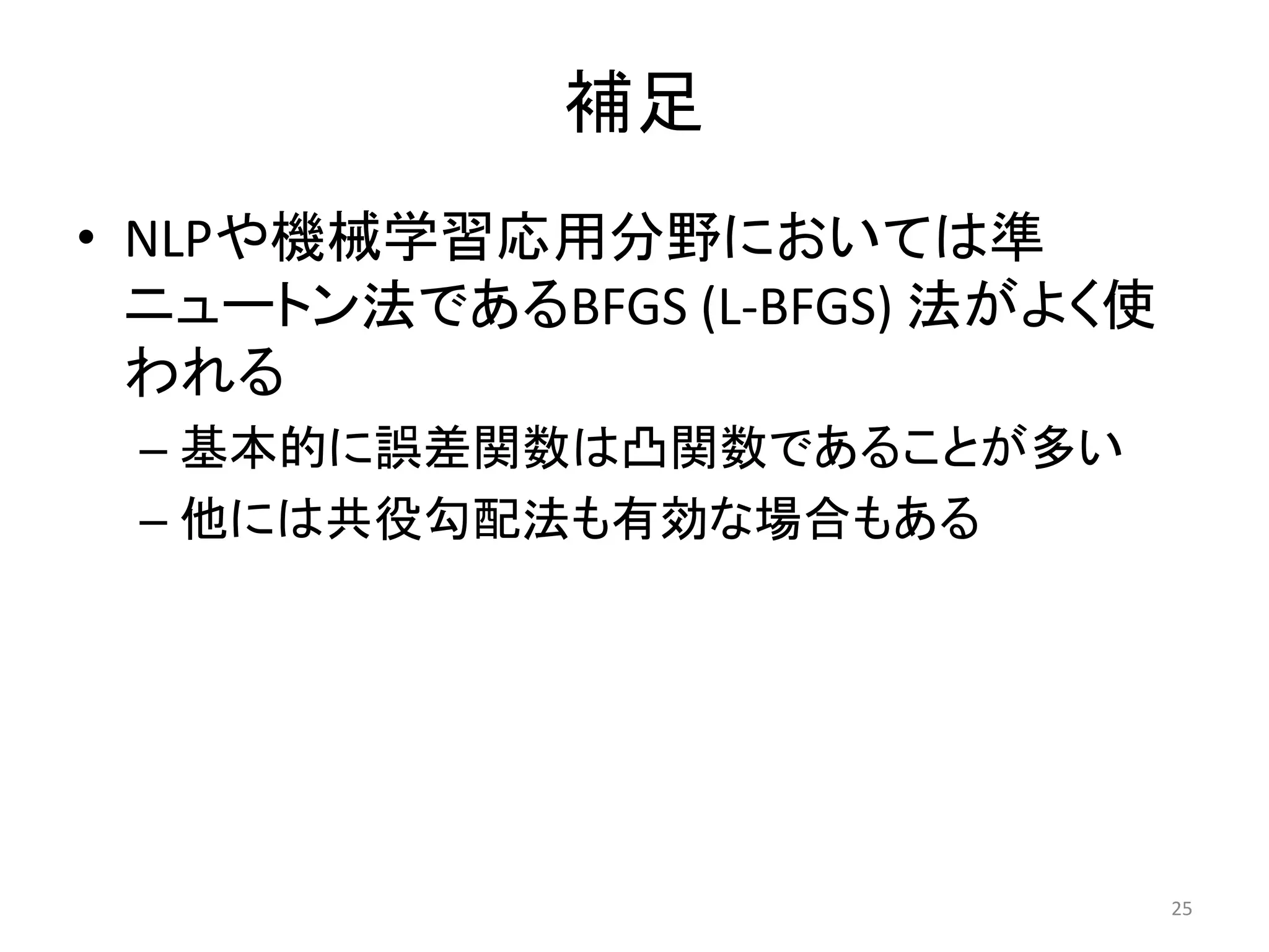 補足
• NLPや機械学習応用分野においては準
ニュートン法であるBFGS (L-BFGS) 法がよく使
われる
– 基本的に誤差関数は凸関数であることが多い
– 他には共役勾配法も有効な場合もある
25
 