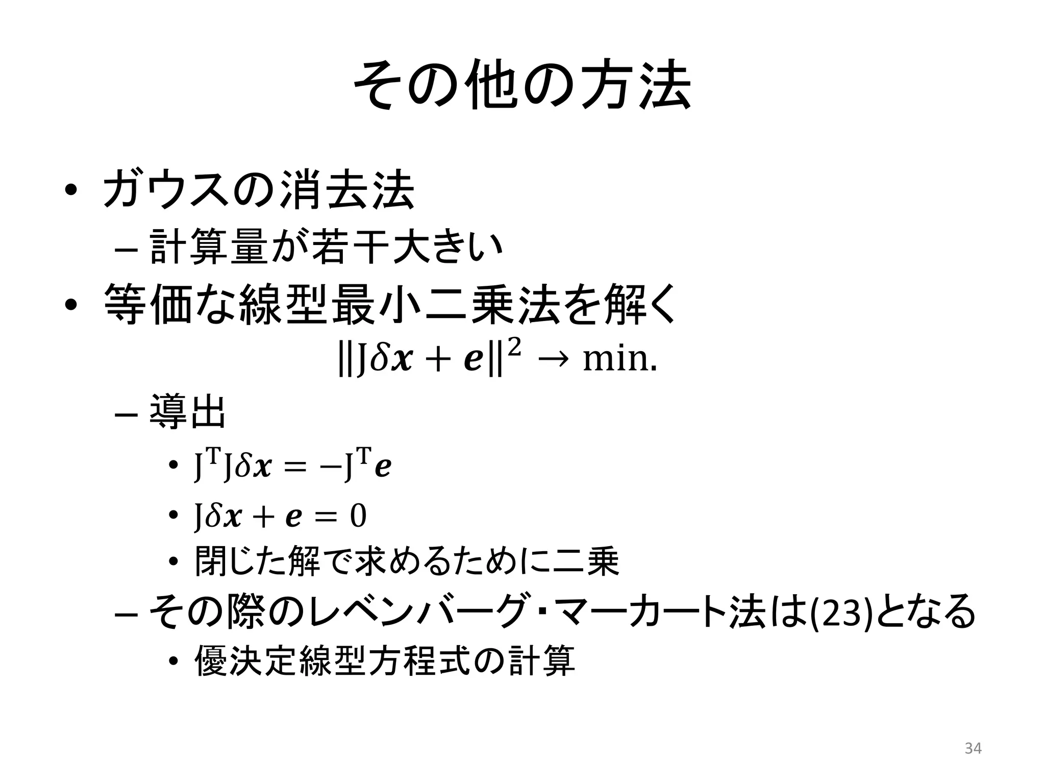 その他の方法
• ガウスの消去法
– 計算量が若干大きい
• 等価な線型最小二乗法を解く
J𝛿𝒙 + 𝒆 2 → min.
– 導出
• JTJ𝛿𝒙 = −JT𝒆
• J𝛿𝒙 + 𝒆 = 0
• 閉じた解で求めるために二乗
– その際のレベンバーグ・マーカート法は(23)となる
• 優決定線型方程式の計算
34
 