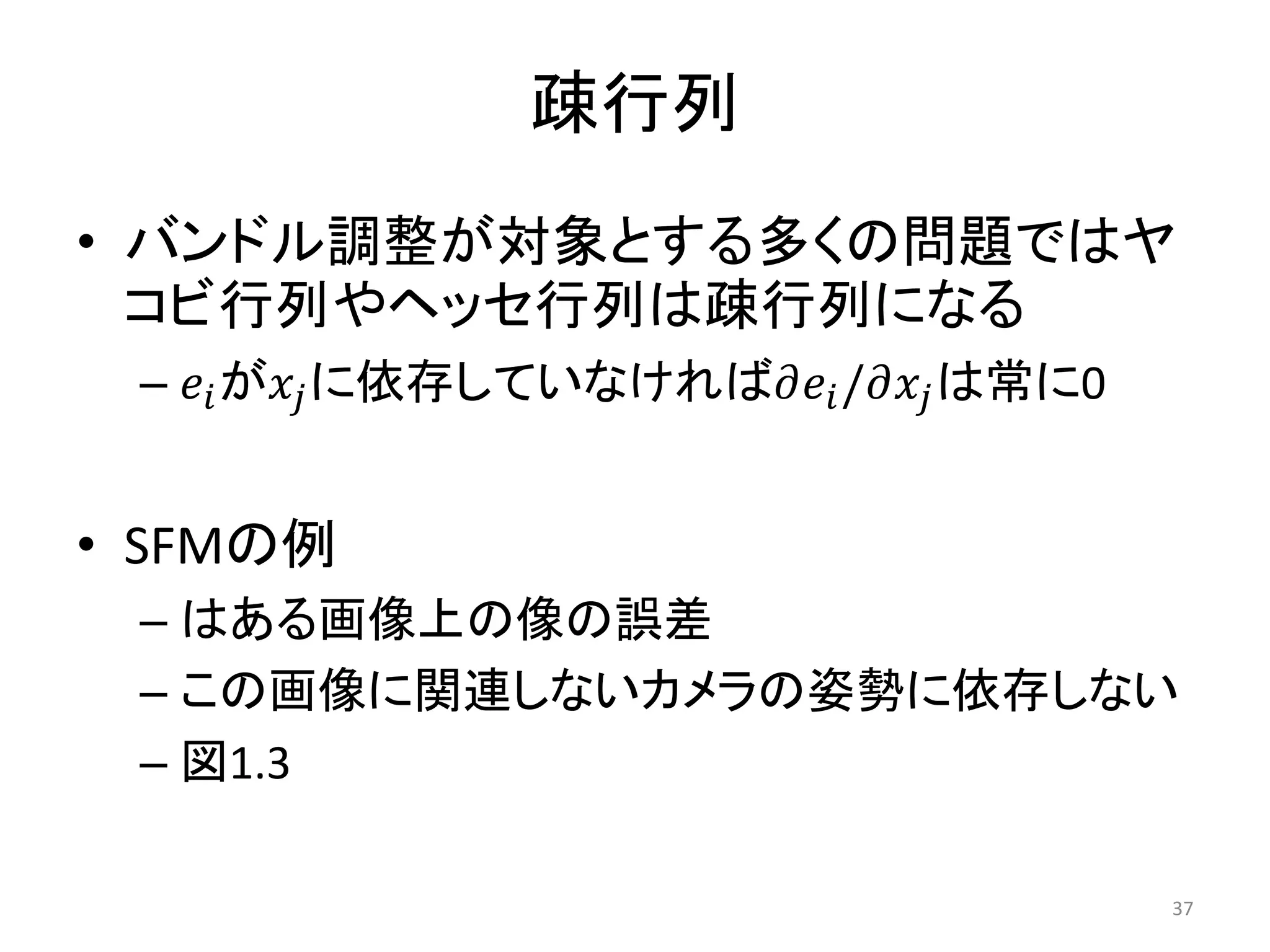 疎行列
• バンドル調整が対象とする多くの問題ではヤ
コビ行列やヘッセ行列は疎行列になる
– 𝑒𝑖が𝑥𝑗に依存していなければ𝜕𝑒𝑖/𝜕𝑥𝑗は常に0
• SFMの例
– はある画像上の像の誤差
– この画像に関連しないカメラの姿勢に依存しない
– 図1.3
37
 